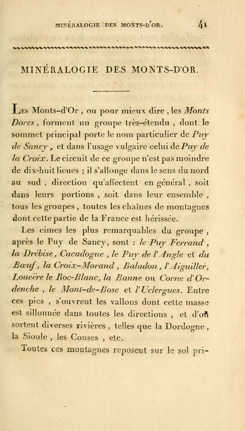 MINERALOGIE DES MONTS-D'OR. Xjes Monts-d'Or , ou pour mieux dire , les Monts Dores , forment un groupe très-étendu , dont le sommet principal porte le nom particulier de Puy de Sancy , et dans l'usage vulgaire celui de Puy de la Croix. Le circuit de ce groupe n'est pas moindre de dix-huit lieues ; il s'allonge dans le sens du nord au sud , direction qu'affectent en général , soit dans leurs portions , soit dans leur ensemble , tous les groupes , toutes les chaînes de montagnes dont cette partie de la France est hérissée. Les cimes les plus remarquables du groupe , après le Puy de Sancy, sont : le Puy Ferrand , la Drébise, Caca dogue , le Puy de l'Angle et du Bœuf, la Croix-Morand, Baladon , VAiguiller, Loueëre le Pioc-Blanc, la Banne ou Corne d'Or- denche , le Monl-de-Bosc et VUelergues. Entre ces pics , s'ouvrent les vallons dont cette masse est sillonnée dans toutes les directions , et d'on sortent diverses rivières, telles que la Dordogne, la Sioule , les Couses , etc. Toutes ces montagnes reposent sur le sol pri-