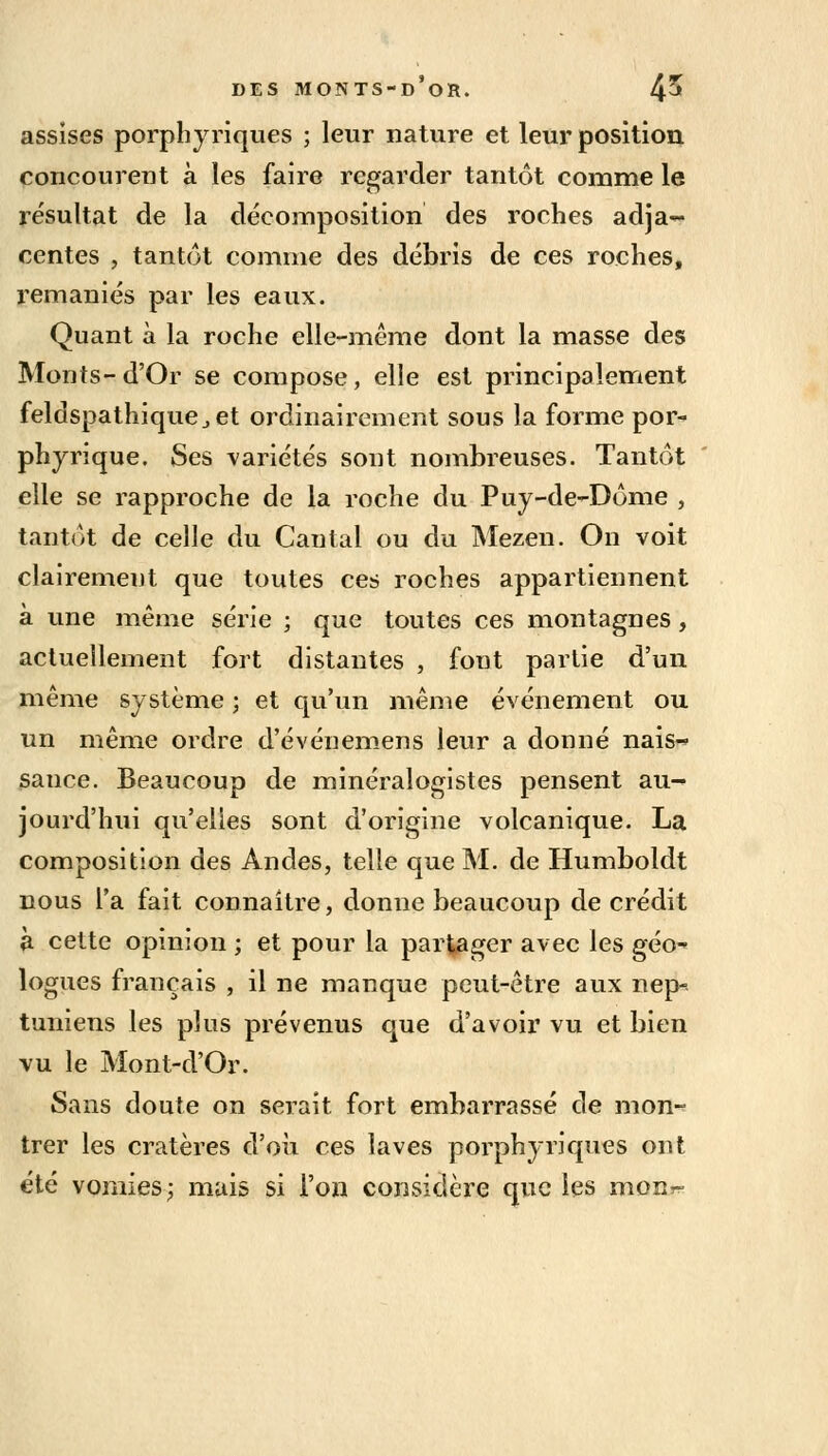 assises porphyriques ; leur nature et leur position concourent à les faire regarder tantôt comme le résultat de la décomposition des roches adja- centes , tantôt comme des débris de ces roches, remaniés par les eaux. Quant à la roche elle-même dont la masse des Monts- d'Or se compose, elle est principalement feldspathique.,et ordinairement sous la forme por- phyrique. Ses variétés sont nombreuses. Tantôt elle se rapproche de la roche du Puy-de-Dôme , tantôt de celle du Cantal ou du Mezen. On voit clairement que toutes ces roches appartiennent à une même série ; que toutes ces montagnes, actuellement fort distantes , font partie d'un même système ; et qu'un même événement ou un même ordre d'événemens leur a donné nais- sance. Beaucoup de minéralogistes pensent au- jourd'hui qu'elles sont d'origine volcanique. La composition des Andes, telle que M. de Humboldt nous l'a fait connaître, donne beaucoup de crédit à cette opinion ; et pour la partager avec les géo- logues français , il ne manque peut-être aux nep- tuniens les plus prévenus que d'avoir vu et bien vu le Mont-d'Or. Sans doute on serait fort embarrassé de mon- trer les cratères d'où ces laves porphyriques ont été vomies; mais si l'on considère que les monr