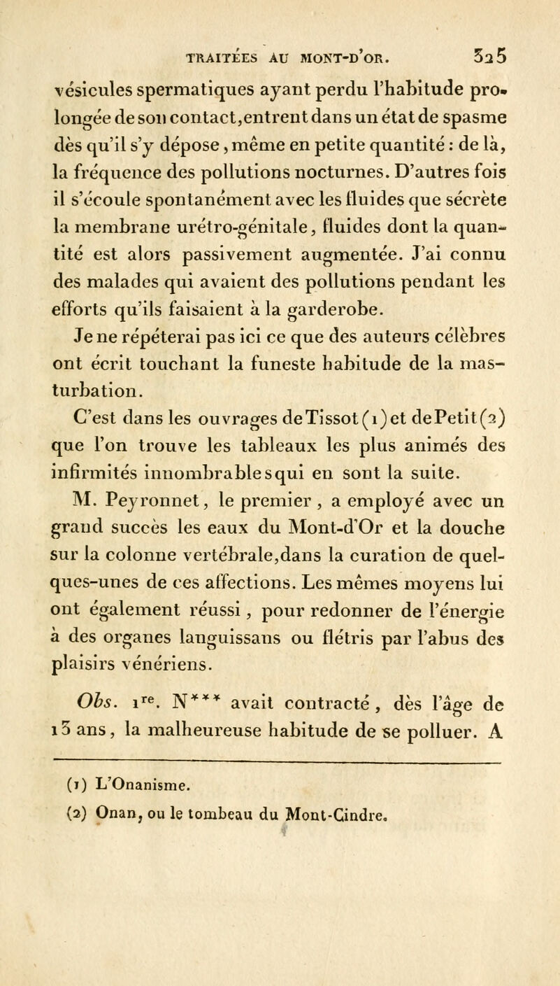 vésicules spermatiques ayant perdu l'habitude pro- longée de son contact,entrent dans un état de spasme dès qu'il s'y dépose, même en petite quantité : de là, la fréquence des pollutions nocturnes. D'autres fois il s'écoule spontanément avec les fluides que sécrète la membrane urétro-génitale, fluides dont la quan- tité est alors passivement augmentée. J'ai connu des malades qui avaient des pollutions pendant les efforts qu'ils faisaient à la garderobe. Je ne répéterai pas ici ce que des auteurs célèbres ont écrit touchant la funeste habitude de la mas- turbation. C'est dans les ouvrages deTissot(i)et dePetit(2) que l'on trouve les tableaux les plus animés des infirmités innombrable s qui en sont la suite. M. Peyronnet, le premier , a employé avec un grand succès les eaux du Mont-d'Or et la douche sur la colonne vertébrale,dans la curation de quel- ques-unes de ces affections. Les mêmes moyens lui ont également réussi, pour redonner de l'énergie à des organes languissans ou flétris par l'abus des plaisirs vénériens. Obs. ire. N*** avait contracté, dès l'âge de i3 ans, la malheureuse habitude de se polluer. A (i) L'Onanisme. (2) Onan, ou le tombeau du Mont-Cindre. ?