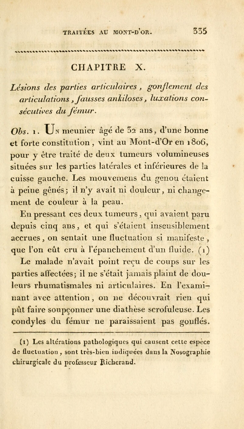 CHAPITRE X. Lésions des parties articulaires , gonflement des articulations s fausses anliiloses, luxations con- sécutives du fémur. Obs. i. Un meunier âgé de 3a ans, d'une bonne et forte constitution , vint au Mont-d'Or en 1806, pour y être traité de deux tumeurs volumineuses situées sur les parties latérales et inférieures de îa cuisse gauche. Les mouvemens du genou étaient à peine gênés; il n'y avait ni douleur, ni change- ment de couleur à la peau. En pressant ces deux tumeurs, qui avaient paru depuis cinq ans, et qui s'étaient insensiblement accrues, on sentait une fluctuation si manifeste , que l'on eût cru à l'épanchement d'un iluide. (1) Le malade n'avait point reçu de coups sur les parties affectées; il ne s'était jamais plaint de dou- leurs rhumatismales ni articulaires. En l'exami- nant avec attention, on ne découvrait rien qui pût faire soupçonner une diathèse scrofuleuse. Les çondyles du fémur ne paraissaient pas gonflés. (1) Les altérations pathologiques qui causent cette espèce de fluctuation , sont très-bien iudique'es dans la Nosographie chirurgicale du professeur JUcherand.