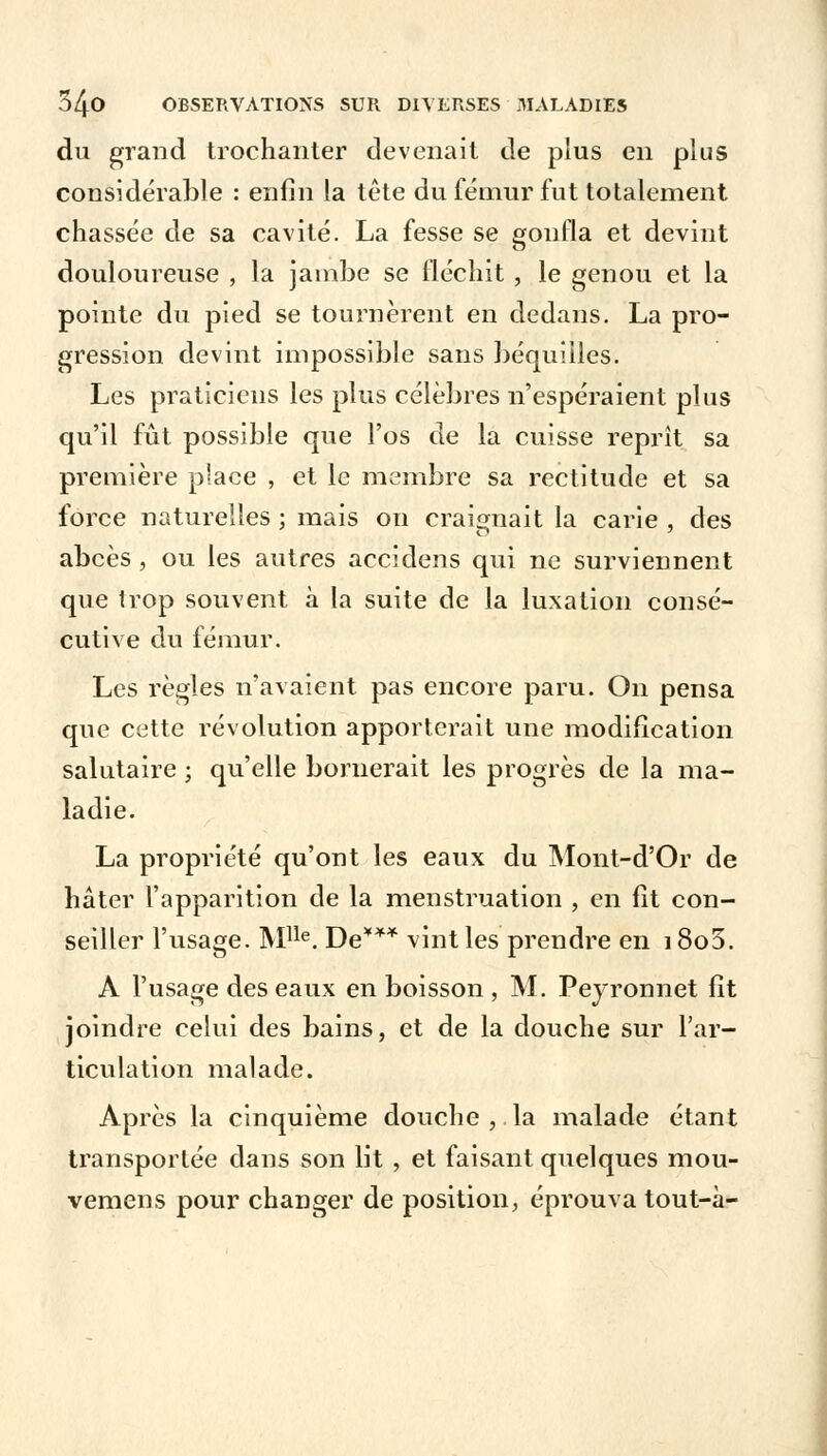 du grand trochanter devenait de plus en plus considérable : enfin la tête du fémur fut totalement chassée de sa cavité. La fesse se gonfla et devint douloureuse , la jambe se fléchit, le genou et la pointe du pied se tournèrent en dedans. La pro- gression devint impossible sans béquilles. Les praticiens les plus célèbres n'espéraient plus qu'il fût possible que l'os de la cuisse reprît sa première place , et le membre sa rectitude et sa force naturelles ; mais on craignait la carie , des abcès , ou les autres accidens qui ne surviennent que trop souvent à la suite de la luxation consé- cutive du fémur. Les règles n'avaient pas encore paru. On pensa que cette révolution apporterait une modification salutaire ; qu'elle bornerait les progrès de la ma- ladie. La propriété qu'ont les eaux du Mont-d'Or de hâter l'apparition de la menstruation , en fit con- seiller l'usage. Mlle. De*** vint les prendre en i8o5. A l'usage des eaux en boisson , M. Peyronnet fît joindre celui des bains, et de la douche sur l'ar- ticulation malade. Après la cinquième douche,.la malade étant transportée dans son lit , et faisant quelques mou- vemens pour changer de position, éprouva tout-à-