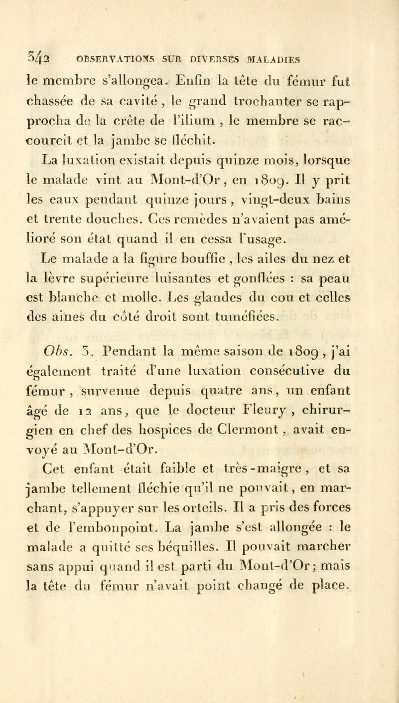 le membre s'allongea. Enfin la tête du fémur fut chassée de sa cavité , le grand trochanter se rap- procha de la crête de l'ilium , le membre se rac- courcit et la jambe se fléchit. La luxation existait depuis quinze mois, lorsque le malade vint au Mont-d'Or , en 180g. Il y prit les eaux pendaut quinze jours , viugt-deux bains et trente douches. Ces remèdes n'avaient pas amé- lioré son état quand il en cessa l'usage. Le malade a la figure bouffie , les ailes du nez et la lèvre supérieure luisantes et gonflées : sa peau est blanche et molle. Les glandes du cou et celles des aines du coté droit sont tuméfiées. Obs. 5. Pendant la même saison de 1809 , j'ai également traité d'une luxation consécutive du fémur , survenue depuis quatre ans, un enfant âgé de 12 ans, que le docteur Fleury , chirur- gien en chef des hospices de Clermont, avait en- voyé au Mont-d'Or. Cet enfant était faible et très-maigre, et sa jambe tellement fléchie qu'il ne pouvait, en mar- chant, s'appuyer sur les orteils. Il a pris des forces et de l'embonpoint. La jambe s'est allongée : le malade a quitté ses béquilles. Il pouvait marcher sans appui qnand il est parti du Mont-d'Or; mais la tête du fémur n'avait point changé de place.