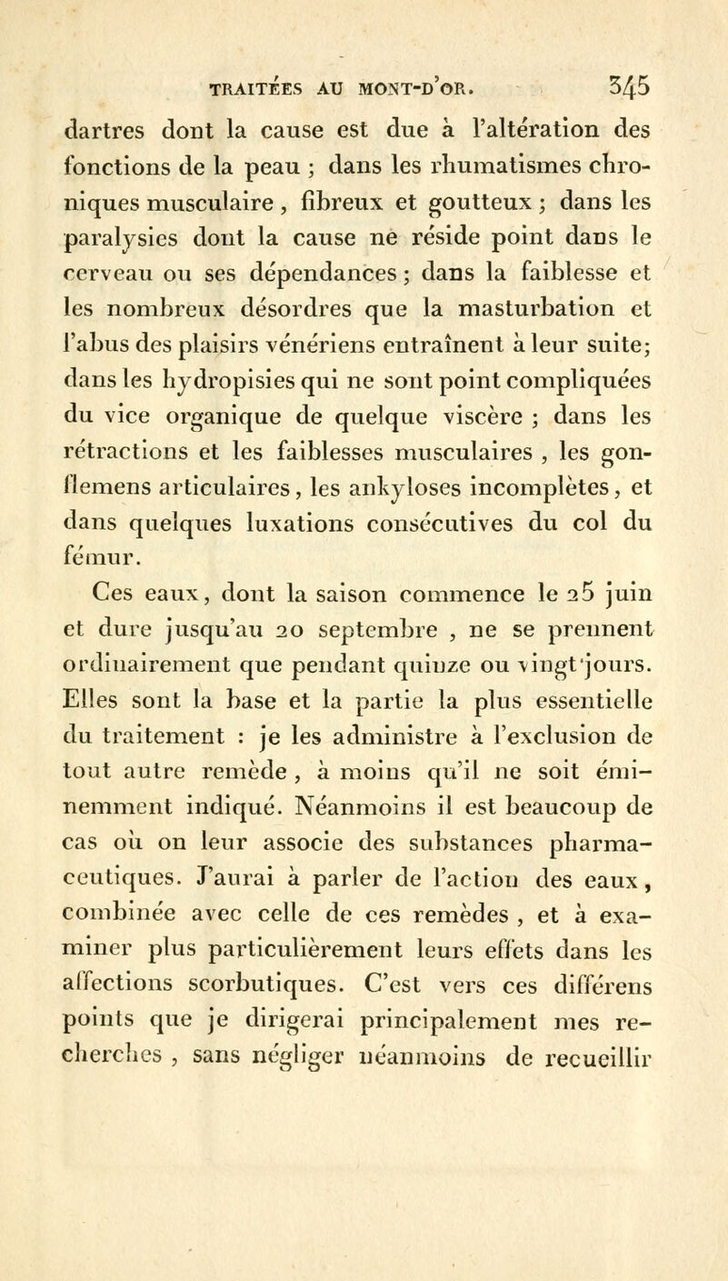 dartres dont la cause est due à l'altération des fonctions de la peau ; dans les rhumatismes chro- niques musculaire , fibreux et goutteux ; dans les paralysies dont la cause ne réside point dans le cerveau ou ses dépendances ; dans la faiblesse et les nombreux désordres que la masturbation et l'abus des plaisirs vénériens entraînent à leur suite; dans les hydropisies qui ne sont point compliquées du vice organique de quelque viscère ; dans les rétractions et les faiblesses musculaires , les gon- flemens articulaires, les ankyloses incomplètes, et dans quelques luxations consécutives du col du fémur. Ces eaux, dont la saison commence le 25 juin et dure jusqu'au 20 septembre , ne se prennent ordinairement que pendant quinze ou vingt jours. Elles sont la base et la partie la plus essentielle du traitement : je les administre à l'exclusion de tout autre remède , à moins qu'il ne soit émi- nemment indiqué. Néanmoins il est beaucoup de cas où on leur associe des substances pharma- ceutiques. J'aurai à parler de l'action des eaux, combinée avec celle de ces remèdes , et à exa- miner plus particulièrement leurs effets dans les affections scorbutiques. C'est vers ces différens points que je dirigerai principalement mes re- cherches , sans négliger néanmoins de recueillir