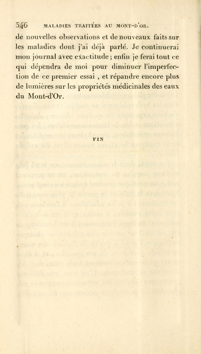 de nouvelles observations et de nouveaux faits sur les maladies dont j'ai déjà parlé. Je continuerai mon journal avec exactitude ; enfin je ferai tout ce qui dépendra de moi pour diminuer l'imperfec- tion de ce premier essai , et répandre encore plus de lumières sur les propriétés médicinales des eaux du Mont-d'Or. FIN