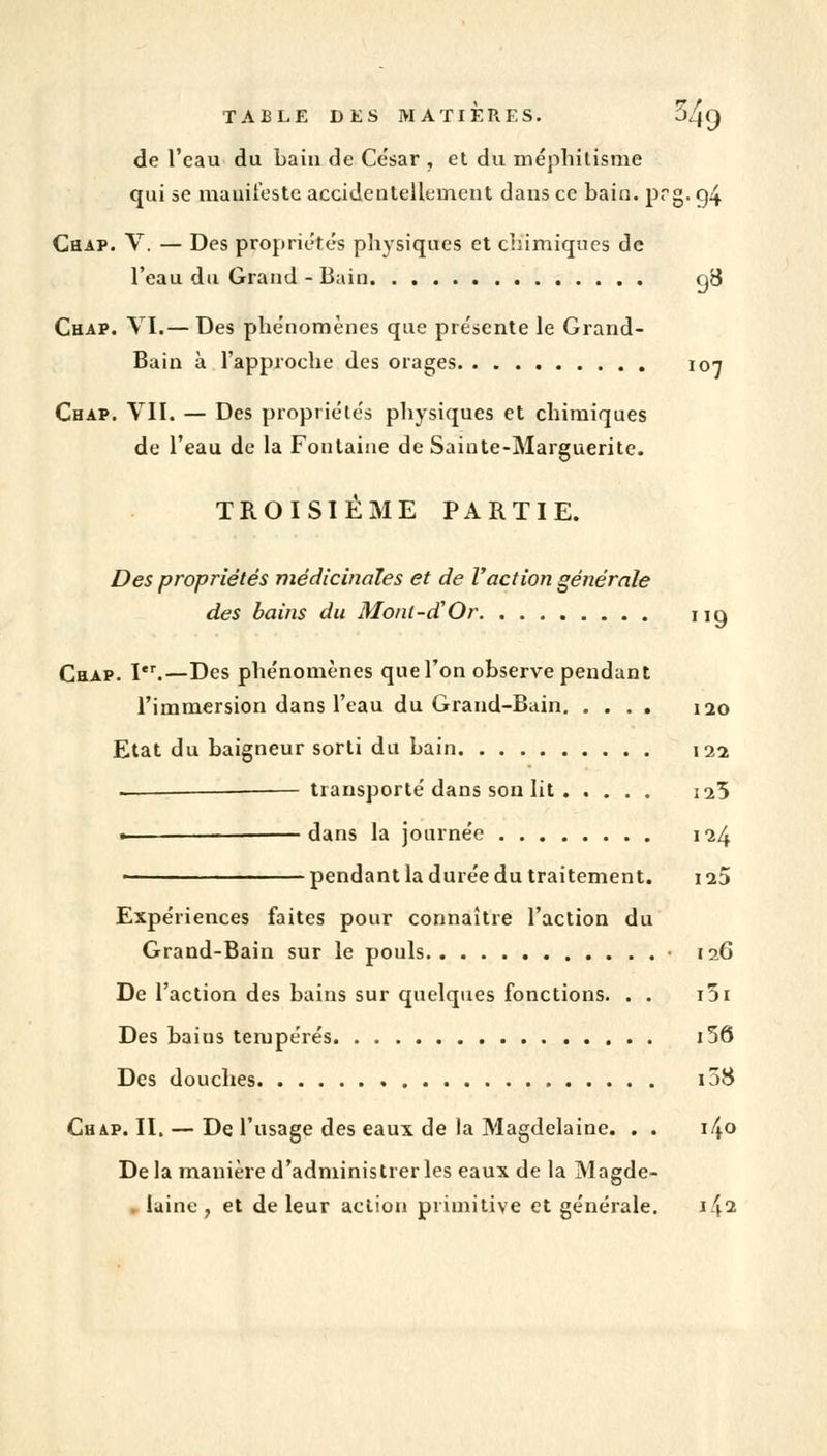 TABLE DES MATIÈRES. 54q de l'eau du bain de César , et du méphitisnie qui 5e manifeste accidentellement dans ce bain. prg. g4 Chap. V. — Des propriétés physiques et chimiques de l'eau du Grand - Bain gB Chap. VI.— Des phénomènes que présente le Grand- Bain à l'approche des orages 107 Chap. VII. — Des propriétés physiques et chimiques de l'eau de la Fontaine de Sainte-Marguerite. TROISIÈME PARTIE. Des propriétés médicinales et de l'action générale des bains du Monl-d'Or ng Chap. Ier.—Des phénomènes que l'on observe pendant l'immersion dans l'eau du Grand-Bain 120 Etat du baigneur sorti du bain 122 — transporté dans son lit ig>5 . —dans la journée 124 • pendant la durée du traitement. 123 Expériences faites pour connaître l'action du Grand-Bain sur le pouls • 126 De l'action des bains sur quelques fonctions. . . i5i Des baius tempérés i56 Des douches i58 Chap. II. — De l'usage des eaux de la Magdelaine. . . \f\o Delà manière d'administrer les eaux de la Magde- laine , et de leur action primitive et générale. i\i