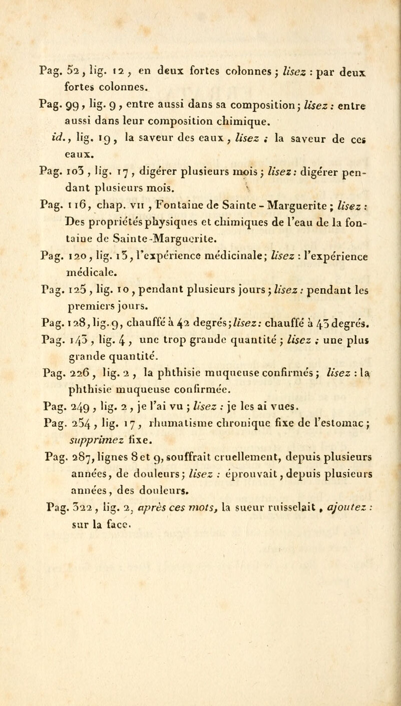 Pag. 52, lig. 12 , en deux fortes colonnes ; lisez : par deux fortes colonnes. Pag. 99 , lig. 9 , entre aussi dans sa composition ; lisez : entre aussi dans leur composition chimique. id.j lig. ig, la saveur des eaux, lisez ; la saveur de ces eaux. Pag. io3 , lig. 17 , digérer plusieurs mois; lisez: digérer pen- dant plusieurs mois. Pag. 116, chap. vu , Fontaine de Sainte - Marguerite ; lisez : Des propriétés physiques et chimiques de l'eau de la fon- taine de Sainte-Marguerite. Pag. 120 , lig. i5, l'expérience médicinale; lisez : l'expérience médicale. Tag. 125, lig. io, pendant plusieurs jours; lisez: pendant les premiers jours. Pag. 128, lig. 9, chauffé à 42 degrés)lisez: chauffé à 43 degrés. Pag. i/|3 , lig. 4 > unc troP grande quantité ; Usez ; une plus grande quantité. Pag. 226 , lig. 2 , la phthisie muqueuse confirmés ; lisez : la phthisie muqueuse confirmée. Pag. 249 , lig. 2 , je l'ai vu ; Usez : je les ai vues. Pag. 254 ? lig« ! 7 ) rhumatisme chronique fixe de l'estomac ; supprimez fixe. Pag. 287, lignes Set 9, souffrait cruellement, depuis plusieurs années, de douleurs; lisez : éprouvait, depuis plusieurs années, des douleurs. Pag. 322 , lig. 2. après ces mots, la sueur ruisselait, ajoutez : sur la face.