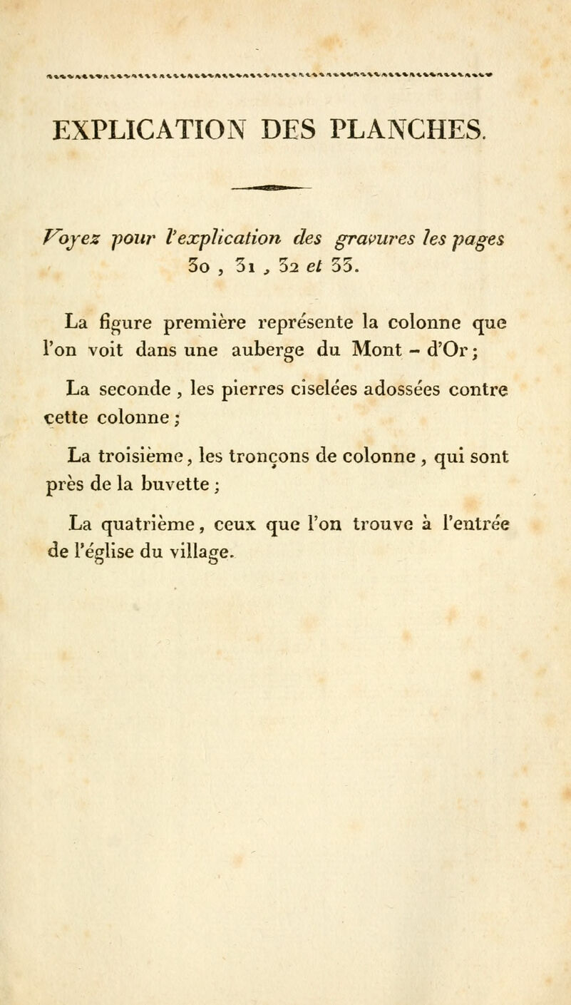 EXPLICATION DES PLANCHES. Voyez pour l'explication des gravures les pages 3o , 3i , 52 e/ 35. La figure première représente la colonne que l'on voit dans une auberge du Mont - d'Or ; La seconde , les pierres ciselées adossées contre cette colonne ; La troisième, les tronçons de colonne , qui sont près de la buvette ; La quatrième, ceux que l'on trouve à l'entrée de l'église du village.