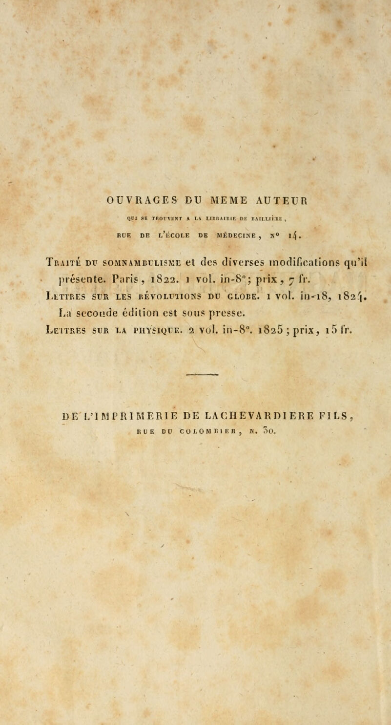 OUVRAGES DU MEME AUTEUR qi'i se Tnor\i:NT a LA UBSAiniE i>f iîaii.uî ni. , BUE DE L'ÉCOLE DE MÉDECINE, N° 1^. Traité Dr somnambulisme et des diverses modifications qu'il présente. Paris, 1822. 1 vol. in-8; prix, 7 fr. J,LITRES SUR LES REVOLUTIONS DU GLOBE. 1 Vol. in-l8, 18 2 f|. La seconde édition est sous presse. Leitb.es sur la physique. 2 vol. in-8°. 1825 ; prix, i5fr. DE L'IMPRIMERIE DE LACHEVARDlERE FILS BUE DU COLOMT, IEB, N. CiO.