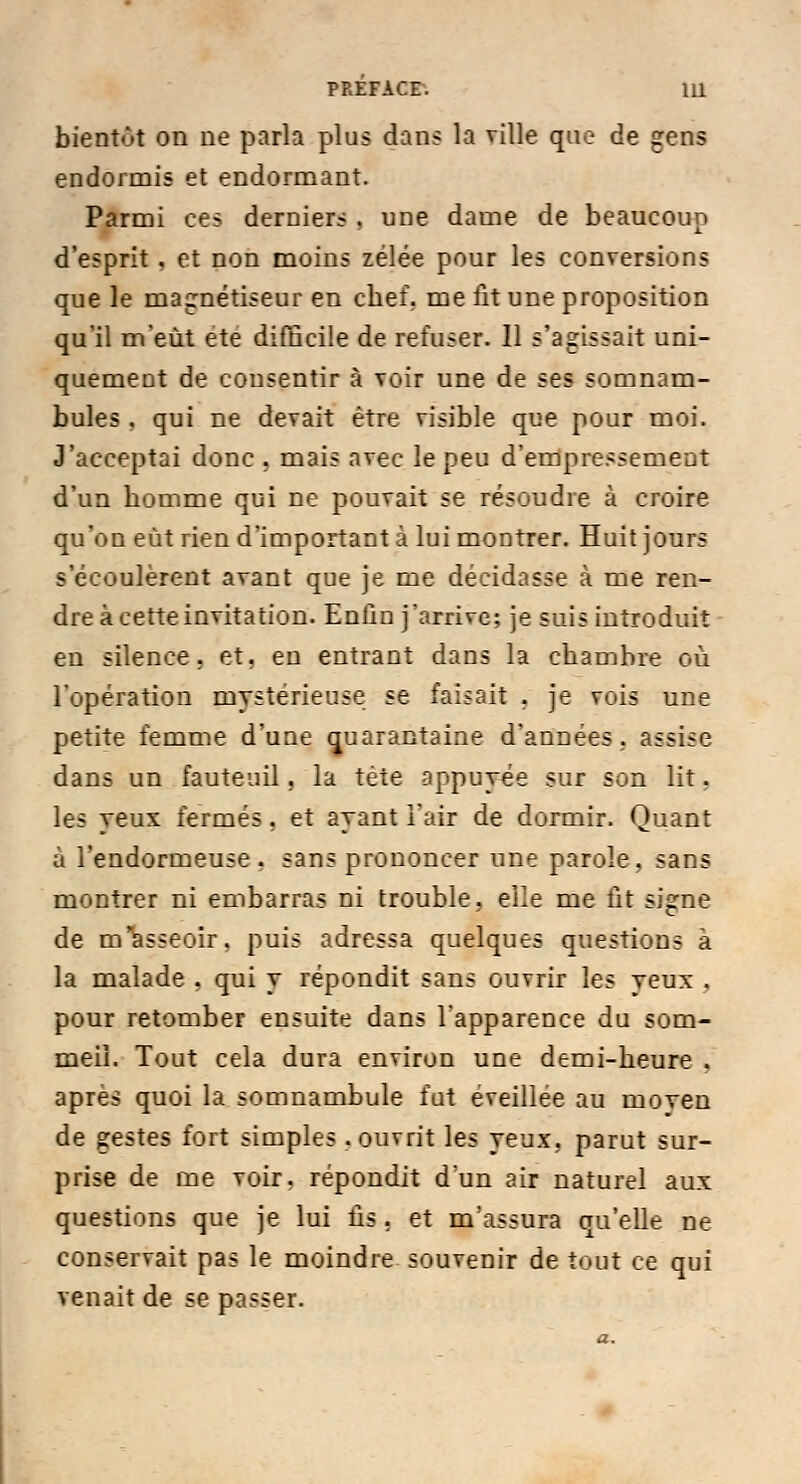 bientôt on ne parla plus dans la ville que de gens endormis et endormant. Parmi ces derniers . une dame de beaucoup d'esprit . et non moins zélée pour les conversions que le magnétiseur en chef, me fit une proposition qu'il m'eût ete difficile de refuser. Il s'agissait uni- quement de consentir à voir une de ses somnam- bules . qui ne devait être visible que pour moi. J'acceptai donc . mais avec le peu d'empressement d'un homme qui ne pouvait se résoudre à croire qu'on eût rien d'important à lui montrer. Huit jours s'écoulèrent avant que je me décidasse à me ren- dre à cette invitation. Enfin j'arrive; je suis introduit en silence, et. eu entrant dans la chambre où l'opération mystérieuse se faisait . je vois une petite femme d'une quarantaine d'années, assise dans un fauteuil, la tête appuyée sur son lit. les yeux fermés . et ayant l'air de dormir. Quant à l'endormeuse . sans prononcer une parole, sans montrer ni embarras ni trouble, elle me ût signe de [n'asseoir, puis adressa quelques questions à la malade . qui y répondit sans ouvrir les yeux . pour retomber ensuite dans l'apparence du som- meil. Tout cela dura environ une demi-heure . après quoi la somnambule fut éveillée au moven de gestes fort simples .ouvrit les yeux,, parut sur- prise de me voir, répondit d'un air naturel aux questions que je lui lis. et m'assura qu'elle ne conservait pas le moindre souvenir de tout ce qui venait de se passer.