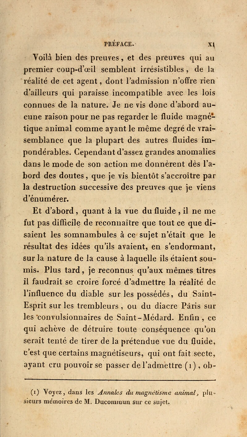 Voilà bien des preuves, et des preuves qui au premier coup-d'œil semblent irrésistibles , de la réalité de cet agent, dont l'admission n'offre rien d'ailleurs qui paraisse incompatible avec les lois connues de la nature. Je ne vis donc d'abord au- cune raison pour ne pas regarder le fluide magné- tique animal comme ayant le même degré de vrai- semblance que la plupart des autres fluides im- pondérables. Cependant d'assez grandes anomalies dans le mode de son action me donnèrent dès l'a- bord des doutes, que je vis bientôt s'accroître par la destruction successive des preuves que je viens d'énumérer. Et d'abord , quant à la vue du fluide , il ne me fut pas difficile de reconnaître que tout ce que di- saient les somnambules à ce sujet n'était que le résultat des idées qu'ils avaient, en s'endormant, sur la nature de la cause à laquelle ils étaient sou- mis. Plus tard, je reconnus qu'aux mêmes titres il faudrait se croire forcé d'admettre la réalité de l'influence du diable sur les possédés, du Saint- Esprit sur les trembleurs , ou du diacre Paris sur les convulsionnaires de Saint-Médard. Enfin, ce qui achève de détruire toute conséquence qu'on serait tenté de tirer de la prétendue vue du fluide, c'est que certains magnétiseurs, qui ont fait secte, ayant cru pouvoir se passer de l'admettre (1), ob- (0 Voyez, dans les annales du magnétisme animal, plu- sieurs mémoires de M. Ducommun sur ce sujet.