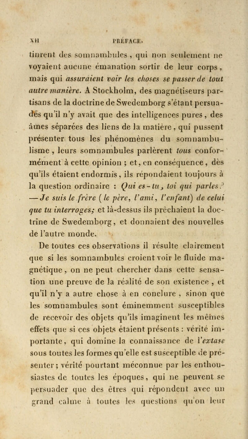 tinrent des somnambules, qui non seulement ne voyaient aucune émanation sortir de leur corps, mais qui assuraient voir les choses se passer de tout autre manière. À Stockholm, des magnétiseurs par- tisans de la doctrine de Swedemborg s'étant persua- dés qu'il n'y avait que des intelligences pures, des âmes séparées des liens de la matière , qui pussent présenter tous les phénomènes du somnambu- lisme , leurs somnambules parlèrent tous confor- mément à cette opinion ; et, en conséquence, dès qu'ils étaient endormis, ils répondaient toujours à la question ordinaire : Qui es-tu , loi qui parles:3 — Je suis le frère (le père, l'ami, l'enfant) de celui que tu interroges; et îà-dessus ils prêchaient la doc- trine de Swedemborg, et donnaient des nouvelles de l'autre monde. De toutes ces observations il résulte clairement que si les somnambules croient voir le fluide ma- gnétique , on ne peut chercher dans cette sensa- tion une preuve de la réalité de son existence , et qu'il n'y a autre chose à en conclure , sinon que les somnambules sont éminemment susceptibles de recevoir des objets qu'ils imaginent les mêmes effets que si ces objets étaient présents : vérité im- portante, qui domine la connaissance de Y extase sous toutes les formes qu'elle est susceptible de pré- senter; vérité pourtant méconnue par les enthou- siastes de toutes les époques, qui ne peuvent se persuader que des êtres qui répondent avec un grand calme à toutes les question:' (pion leur