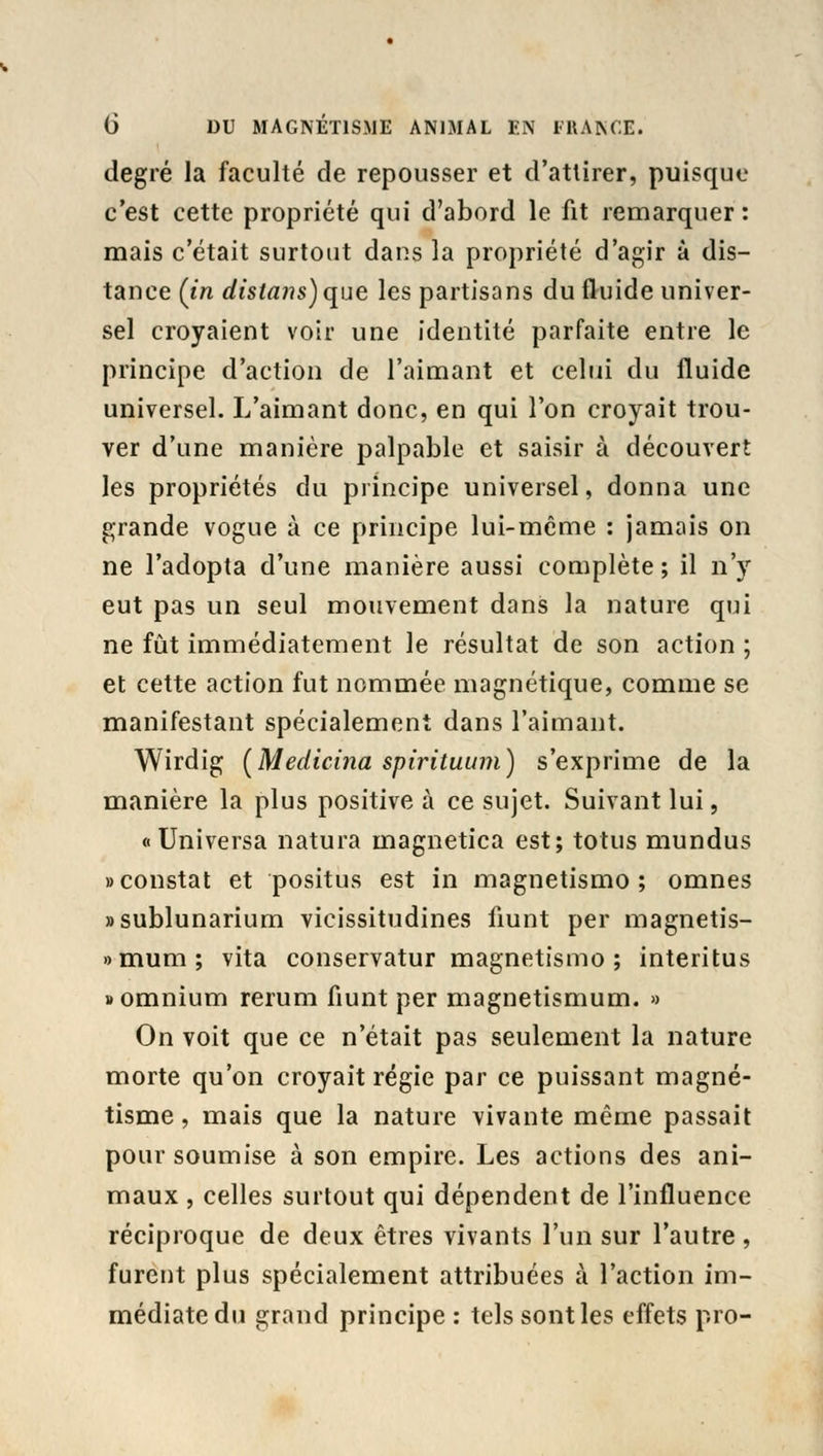 degré la faculté de repousser et d'attirer, puisque c'est cette propriété qui d'abord le fit remarquer: mais c'était surtout dans la propriété d'agir à dis- tance (in distans) que les partisans du fluide univer- sel croyaient voir une identité parfaite entre le principe d'action de l'aimant et celui du fluide universel. L'aimant donc, en qui l'on croyait trou- ver d'une manière palpable et saisir à découvert les propriétés du principe universel, donna une grande vogue à ce principe lui-même : jamais on ne l'adopta d'une manière aussi complète ; il n'y eut pas un seul mouvement dans la nature qui ne fût immédiatement le résultat de son action ; et cette action fut nommée magnétique, comme se manifestant spécialement dans l'aimant. Wirdig (Medicina spirituum) s'exprime de la manière la plus positive à ce sujet. Suivant lui, « Universa natura magnetica est; totus mundus «constat et positus est in magnetismo ; omnes «sublunarium vicissitudines fiunt per magnetis- » muni ; vita conservatur magnetismo; interitus «omnium rerum fiunt per magnetismum. » On voit que ce n'était pas seulement la nature morte qu'on croyait régie par ce puissant magné- tisme , mais que la nature vivante même passait pour soumise à son empire. Les actions des ani- maux , celles surtout qui dépendent de l'influence réciproque de deux êtres vivants l'un sur l'autre, furent plus spécialement attribuées à l'action im- médiate du grand principe : tels sont les effets pro-