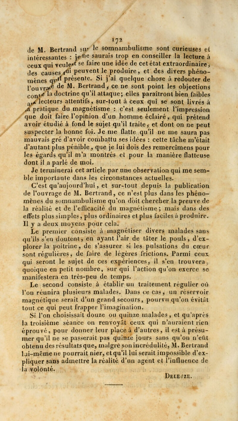 de M. Bertrand s\.v le somnambulisme sont curieuses et intéressantes : jene saurais trop en conseiller la lecture à ceux qui vcule*f se ^a're une idée de cet état extraordinaire j des causes iu' peuvent le produire, et des divers phéno- mènes qv'l présente. Si j'ai quelque chose à redouter de l'ouvrée de M. Bertrandt ce ne sont point les objections con*^ la (l°ctrme <Iu'll attaque; elles paraîtront bien faibles a,A lecteurs attentifs, sur-tout à ceux qui se sont livrés à ,« pratique du magnétisme : c'est seulement l'impression que doit faire l'opinion d'un homme éclairé, qui prétend avoir étudié à fond le sujet qu'il traite, et dont on ne peut suspecter la bonne foi. Je me flatte qu'il ne me saura pas mauvais gré d'avoir combattu ses idées : cette tâche m'était d'autant plus pénible, que je lui dois des remercîmens pour les égards qu'il m'a montrés et pour la manière flatteuse dont il a parlé de moi. Je terminerai cet article par une observation qui me sem- ble importante dans les circonstances actuelles. C'est qu'aujourd'hui, et sur-tout depuis la publication de l'ouvrage de M. Bertrand, ce n'est plus dans les phéno- mènes du somnambulisme qu'on doit chercher la preuve de la réalité et de l'eflicacité du magnétisme; mais dans des effets plus simples, plus ordinaires et plus faciles à produire. Il y a deux moyens pour cela. Le premier consiste à magnétiser divers malades sans qu'ils s'en doutent, en ayant l'air de tâter le pouls, d'ex- plorer la poitrine, de s'assurer si les pulsations du cœur sont régulières, de faire de légères frictions. Parmi ceux qui seront le sujet de ces expériences, il s'en trouvera;, quoique en petit nombre, sur qui l'action qu'on exerce se manifestera en très-peu de temps. Le second consiste à établir un traitement régulier où l'on réunira plusieurs malades. Dans ce cas, un réservoir magnétique serait d'un grand secours, pourvu qu'on évitât tout ce qui peut frapper l'imagination. Si l'on choisissait douze ou quinze malades, et qu'après la troisième séance on renvoyât ceux qui n'auraient rien éprouvé, pour donner leur place à d'autres, il est a présu- mer qu'il ne se passerait pas quinze jours sans qu'on n'eût obtenu des résultats que, malgré son incrédulité, M. Bertrand lji-mêmene pourrait nier, et qu'il lui serait impossible d'ex- pliquer sans admettre la réalité d'un agent et l'influence de la volonté. Deleoze.