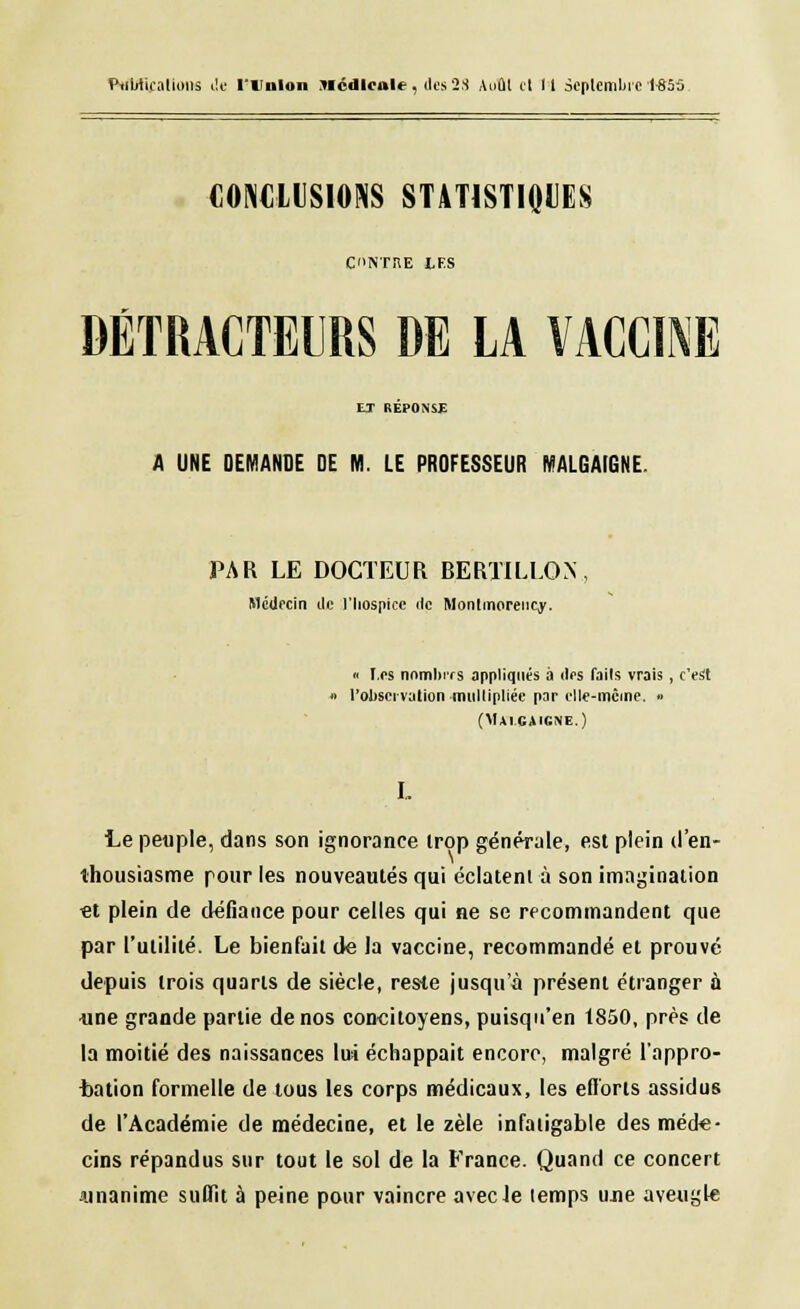 i'.iimi. .iluiii.. de l t mon Médicale, des 23 Août cl 11 septembre 1-855 CONCLUSIONS STATISTIQUES CINTRE LFS DÉTRACTEURS DE LA VACCINE ET REPONSE A UNE DEMANDE DE M. LE PROFESSEUR MALGAIGNE. PAR LE DOCTEUR BERTILLON. Médecin de l'hospice de Montmorency. « les nombres appliqués à des fails vrais , c'est » l'observation multipliée par elle-même. » (Mai.gaicne.) Le peuple, dans son ignorance trop générale, est plein d'en- thousiasme pour les nouveautés qui éclatent à son imagination €t plein de défiance pour celles qui ne se recommandent que par l'utilité. Le bienfait de la vaccine, recommandé et prouvé depuis trois quarts de siècle, reste jusqu'à présent étranger à ■une grande partie de nos concitoyens, puisqu'en 1850, près de la moitié des naissances lui échappait encore, malgré l'appro- bation formelle de tous les corps médicaux, les efforts assidus de l'Académie de médecine, et le zèle infatigable des mécte- cins répandus sur tout le sol de la France. Quand ce concert -unanime suffit à peine pour vaincre avec Je temps ujie aveugle