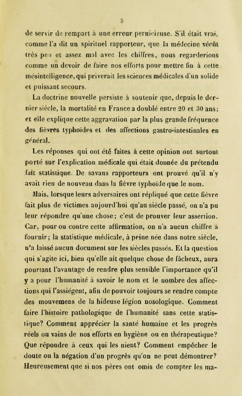 de servir de rempart à une erreur pernicieuse. S'il était vrai, comme l'a dit un spirituel rapporteur, que la médecine vécût très pe>i et assez mil avec les chiffres, nous regarderions comme un devoir de faire nos efforts pour mettre fin à celte mésintelligence, qui priverait les sciences médicales dun solide ci puissant secours. La doctrine nouvelle persiste à soutenir que, depuis le der- nier siècle, la mortalité en France a doublé entre 20 et 30 ans; et elle explique cette aggravation par la plus grande fréquence des fièvres typhoïdes et des affections gastro-intestinales en général. Les réponses qui ont été faites à celte opinion ont surtout porté sur l'explication médicale qui était donnée du prétendu fait statistique. De savans rapporteurs ont prouvé qu'il n'y avait rien de nouveau dans la fièvre typhoïde que le nom. Mais, lorsque leurs adversaires ont répliqué que cette fièvre fait plus de victimes aujourd'hui qu'au siècle passé, on n'a pu leur répondre qu'une chose; c'est de prouver leur assertion. Car, pour ou contre cette affirmation, on n'a aucun chiffre à fournir; la statistique médicale, à peine née dans notre siècle, n'a laissé aucun document sur les siècles passés. Et la question qui s'agite ici, bien qu'elle ait quelque chose de fâcheux, aura pourtant l'avantage de rendre plus sensible l'importance qu'il y a pour l'humanité à savoir le nom et le nombre des affec- tions qui l'assiègent, afin de pouvoir toujours se rendre compte des mouvemens de la hideuse légion nosologique. Comment faire l'histoire pathologique de l'humanité sans celte statis- tique? Comment apprécier la santé humaine et les progrès réels ou vains de nos efforts en hygiène ou en thérapeutique? Que répondre à ceux qui les nient? Comment empêcher le doute ou la négation d'un progrès qu'on ne peut démontrer? Heureusement que si nos pères ont omis de compter les ma-