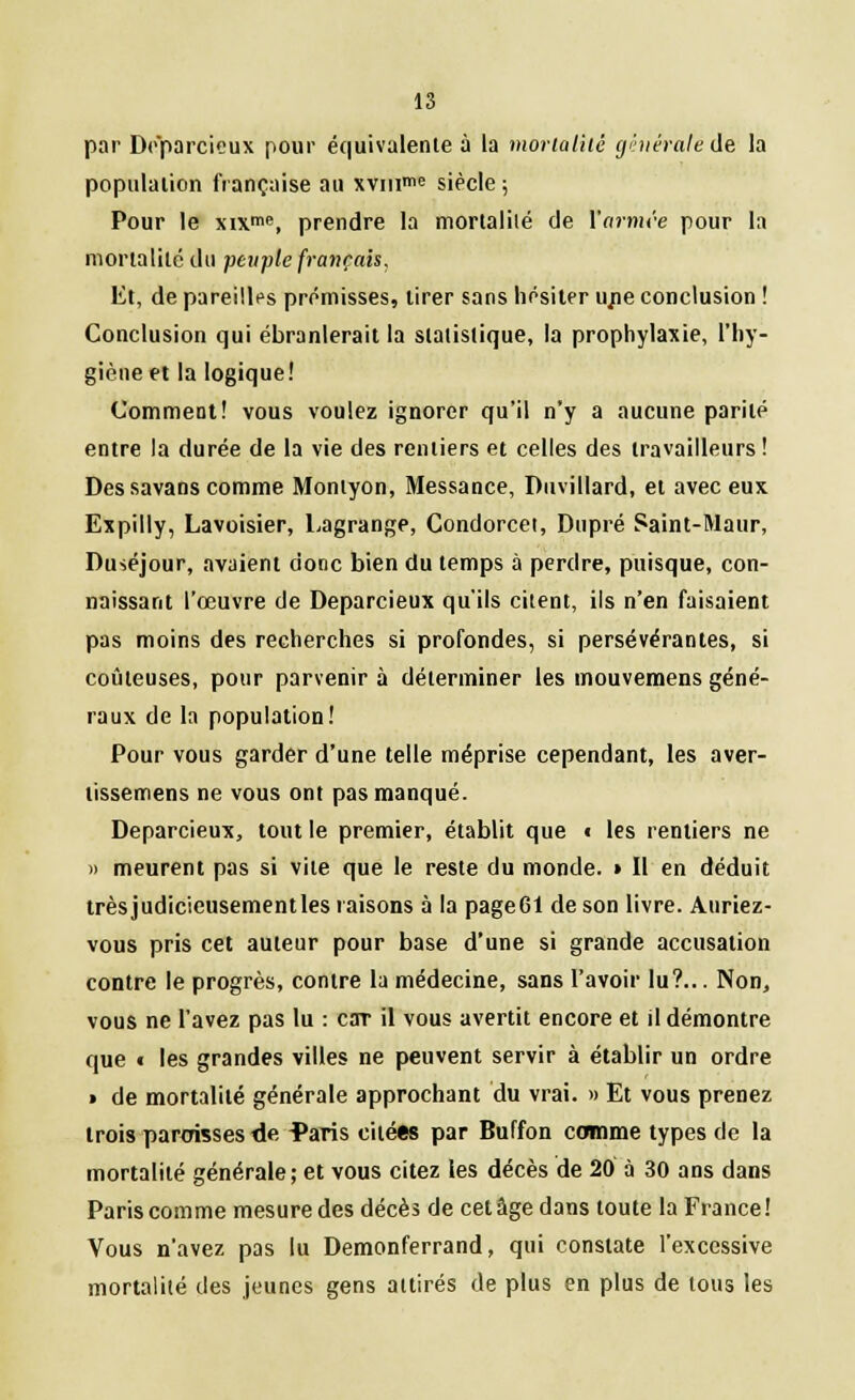 par Deparcieux pour équivalente à la mortalité générale de la population française au xviii™e siècle ; Pour le xixme, prendre la mortalilé de \'arnu-e pour la mortalité du peuple français. Et, de pareilles prémisses, tirer sans hésiter une conclusion ! Conclusion qui ébranlerait la statistique, la prophylaxie, l'hy- giène et la logique! Comment! vous voulez ignorer qu'il n'y a aucune parité entre la durée de la vie des rentiers et celles des travailleurs ! Des savans comme Montyon, Messance, Duvillard, et avec eux Expilly, Lavoisier, Lagrange, Condorcei, Dupré Saint-Maur, Duséjour, avaient donc bien du temps à perdre, puisque, con- naissant l'œuvre de Deparcieux qu'ils citent, ils n'en faisaient pas moins des recherches si profondes, si persévérantes, si coûteuses, pour parvenir à déterminer les mouvemens géné- raux de la population! Pour vous garder d'une telle méprise cependant, les aver- tissemens ne vous ont pas manqué. Deparcieux, tout le premier, établit que t les rentiers ne » meurent pas si vile que le reste du monde. » Il en déduit trèsjudic'ieusementles raisons à la pageGl de son livre. Auriez- vous pris cet auteur pour base d'une si grande accusation contre le progrès, contre la médecine, sans l'avoir lu?... Non, vous ne l'avez pas lu : car il vous avertit encore et il démontre que « les grandes villes ne peuvent servir à établir un ordre » de mortalité générale approchant du vrai. » Et vous prenez trois paroisses tie ^aris citées par Buffon comme types de la mortalité générale; et vous citez les décès de 20 à 30 ans dans Paris comme mesure des décès de cet âge dans toute la France! Vous n'avez pas lu Demonferrand, qui constate l'excessive mortalité des jeunes gens attirés de plus en plus de tous les