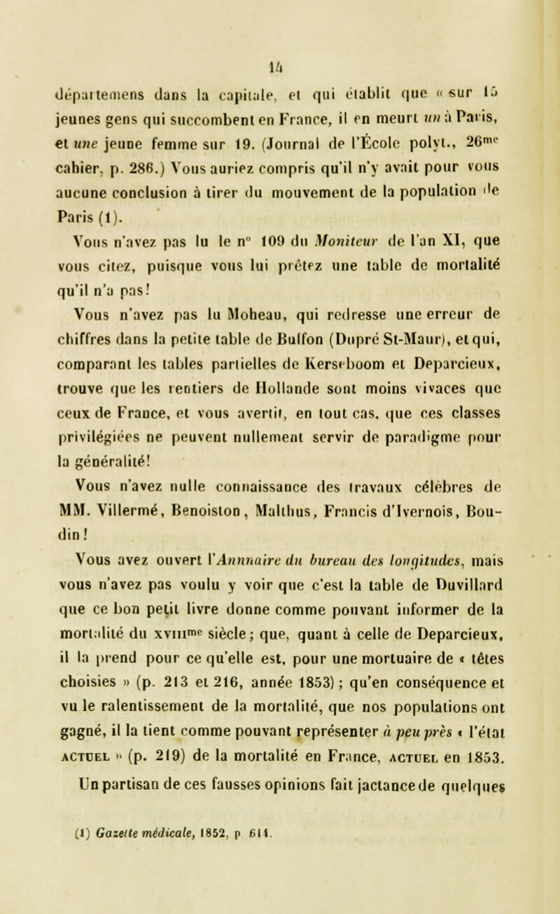 départemens dans la capitale, el qui établit que «sur 15 jeunes gens qui succombenl en France, il en meurt un à Paris, et une jeune femme sur 19. (Journal de l'École polyi., 26mc cahier, p. 286.) Vous auriez compris qu'il n'y avait pour vous aucune conclusion à tirer du mouvement de la population 'le Paris (1). Vous n'avez pas lu le n 109 du Moniteur de l'an XI, que vous citez, puisque vous lui prêtez une table de mortalité qu'il n'a pas! Vous n'avez pas lu Moheau, qui redresse une erreur de chiffres dans la petite table de Bulfon (DupréSt-Maur), et qui, comparant les labiés partielles de Kerseboom et Deparcieux, trouve que les rentiers de Hollande sont moins vivaces que ceux de France, et vous avertir, en lout cas, que ces classes privilégiées ne peuvent nullement servir de paradigme pour la généralité! Vous n'avez nulle connaissance des iravaux célèbres de MM. Villermé, Benoislon, Maltlius, Francis d'Ivernois, Bou- din! Vous avez ouvert VAnnuaire du bureau des longitudes, mais vous n'avez pas voulu y voir que c'est la table de Duvillard que ce bon petit livre donne comme pouvant informer de la mortalité du xvinme siècle; que, quant à celle de Deparcieux, il la prend pour ce qu'elle est, pour une mortuaire de « têtes choisies » (p. 213 et 216, année 1853); qu'en conséquence et vu le ralentissement de la mortalité, que nos populations ont gagné, il la tient comme pouvant représenter à peu près • l'état actdel ■■ (p. 219) de la mortalité en France, actuel en 1853. Un partisan de ces fausses opinions fait jactance de quelques