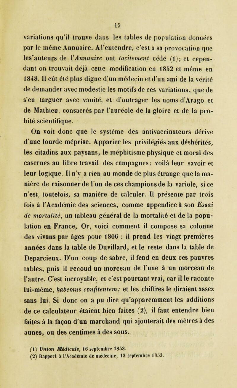 variations qu'il trouve dans les tables de population données par le même Annuaire. A l'entendre, c'est à sa provocation que les'auteurs de Y Annuaire ont tacitement cédé (1); et cepen- dant on trouvait déjà cette modification en 1852 et même en 1848. Il eût été plus digne d'un médecin et d'un ami de la vérité de demander avec modestie les motifs de ces variations, que de s'en targuer avec vanité, et d'outrager les noms d'Arago et de Mathieu, consacrés par l'auréole de la gloire et de la pro- bité scientifique. On voit donc que le système des antivaccinateurs dérive d'une lourde méprise. Apparier les privilégiés aux déshérités, les citadins aux paysans, le méphitisme physique et moral des casernes au libre travail des campagnes; voilà leur savoir et leur logique. Il n'y a rien au monde de plus étrange que la ma- nière de raisonner de l'un de ces champions de la variole, si ce n'est, toutefois, sa manière de calculer. Il présente par trois fois à l'Académie des sciences, comme appendice à son Essai de mortalité, un tableau général de la mortalité et de la popu- lation en France, Or, voici comment il compose sa colonne des vivans par âges pour 1806 : il prend les vingt premières années dans la table de Duvillard, et le reste dans la table de Deparcieux. D'un coup de sabre, il fend en deux ces pauvres tables, puis il recoud un morceau de l'une à un morceau de l'autre. C'est incroyable, et c'est pourtant vrai, car il le raconte lui-même, habemus confitentem; et les chiffres le diraient assez sans lui. Si donc on a pu dire qu'apparemment les additions de ce calculateur étaient bien faites (2), il faut entendre bien faites à la façon d'un marchand qui ajouterait des mètres à des aunes, ou des centimes à des sous. fl) Union Médicale, 16 septembre 1853. (2) Rapport à l'Académie de médecine, 13 septembre 1853.