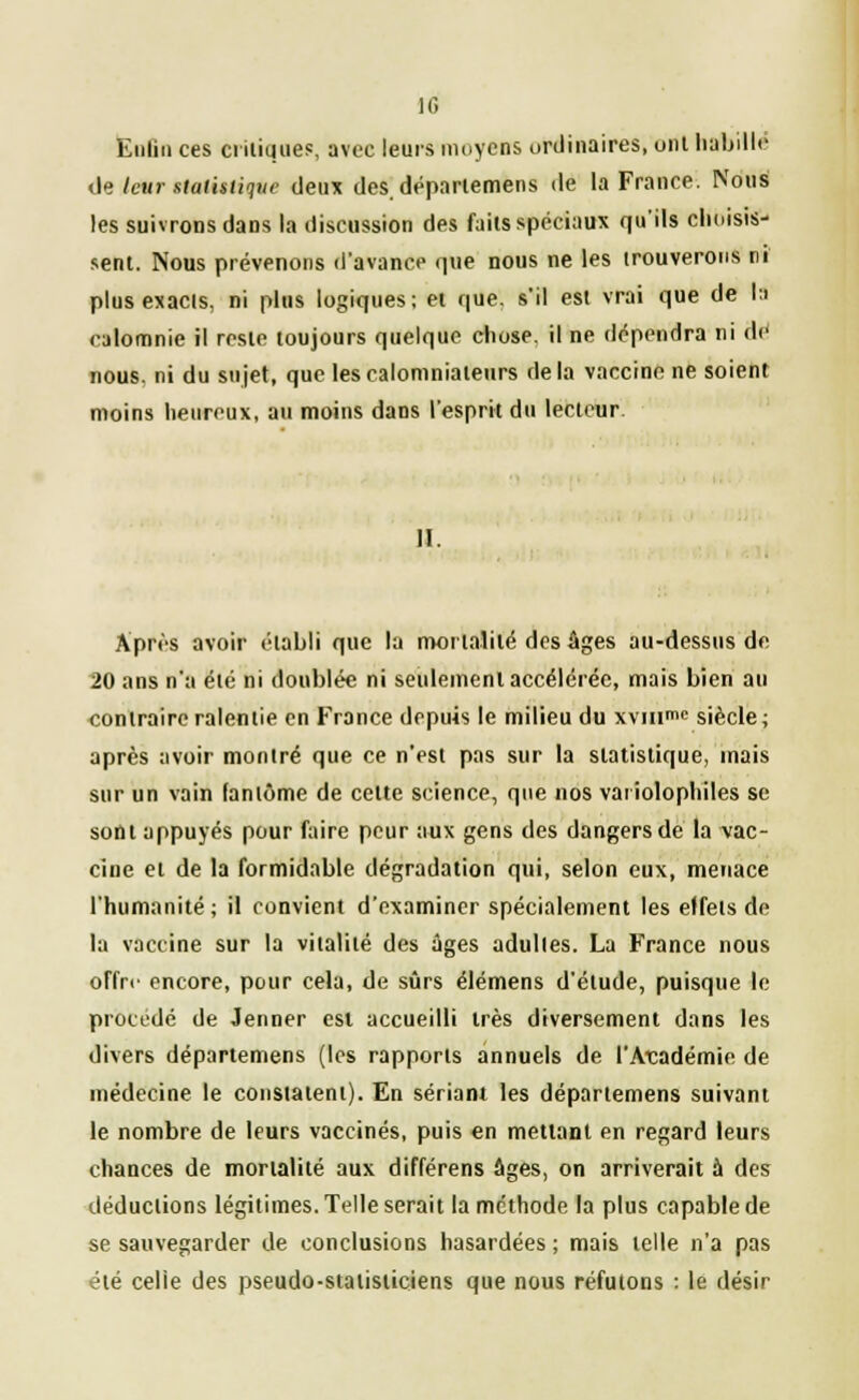 10 Enfin ces critique?, avec leurs moyens ordinaires, ont habilit- ée leur statistique deux des. déparlemens de la France. Nous les suivrons dans la discussion des faits spéciaux qu'ils choisis- sent. Nous prévenons d'avance que nous ne les trouverons ni plus exacts, ni plus logiques; et que. s'il est vrai que de la calomnie il reste toujours quelque chose, il ne dépendra ni de nous, ni du sujet, que les calomniateurs delà vaccine ne soient moins heureux, au moins dans l'esprit du lecteur II. Après avoir établi que la mortalité des âges au-dessus de 20 ans n'a été ni doublée ni seulement accélérée, mais bien au contraire ralentie en France depuis le milieu du xvinmc siècle ; après avoir montré que ce n'est pas sur la statistique, mais sur un vain fantôme de celte science, que nos vaiiolophiles se sont appuyés pour faire peur aux gens des dangers de la vac- cine et de la formidable dégradation qui, selon eux, menace l'humanité; il convient d'examiner spécialement les effets de la vaccine sur la vitalité des âges adultes. La France nous offre encore, pour cela, de sûrs élémens d'étude, puisque le procédé de Jenner est accueilli très diversement dans les divers départemens (les rapports annuels de l'Académie de médecine le constatent). En sériant les départemens suivant le nombre de leurs vaccinés, puis en mettant en regard leurs chances de mortalité aux différens âges, on arriverait à des déductions légitimes. Telle serait la méthode la plus capable de se sauvegarder de conclusions hasardées ; mais telle n'a pas été celle des pseudo-statisticiens que nous réfutons : le désir