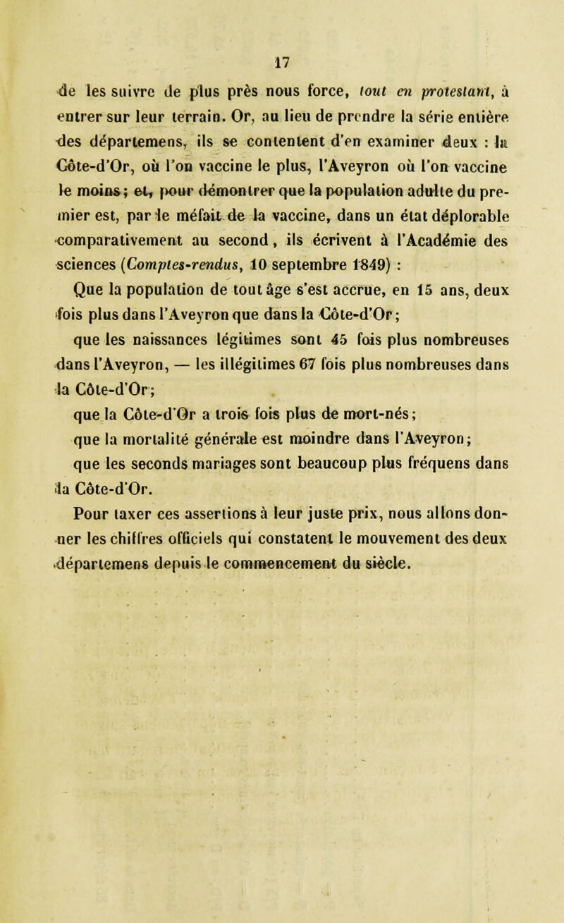 de les suivre de plus près nous force, tout en protestant, à entrer sur leur terrain. Or, au lieu de prendre la série entière des déparlemens, ils se contentent d'en examiner deux : lu Gôte-d'Or, où l'on vaccine le plus, l'Aveyron où l'on vaccine le moins; et, pour démontrer que la population adulte du pre- mier est, parle méfait de la vaccine, dans un état déplorable comparativement au second, ils écrivent à l'Académie des sciences (Comptes-rendus, 10 septembre 1849) : Que la population de tout âge s'est accrue, en 15 ans, deux fois plus dans l'Aveyron que dans la Côte-d'Or ; que les naissances légitimes sont 45 fois plus nombreuses dans l'Aveyron, — les illégitimes 67 fois plus nombreuses dans la Côte-d'Or; que la Côle-dOr a trois fois plus de mort-nés; que la mortalité générale est moindre dans l'Aveyron; que les seconds mariages sont beaucoup plus fréquens dans ia Côte-d'Or. Pour taxer ces assenions à leur juste prix, nous allons don- ner les chiffres officiels qui constatent le mouvement des deux déparlemens depuis le commencement du siècle.