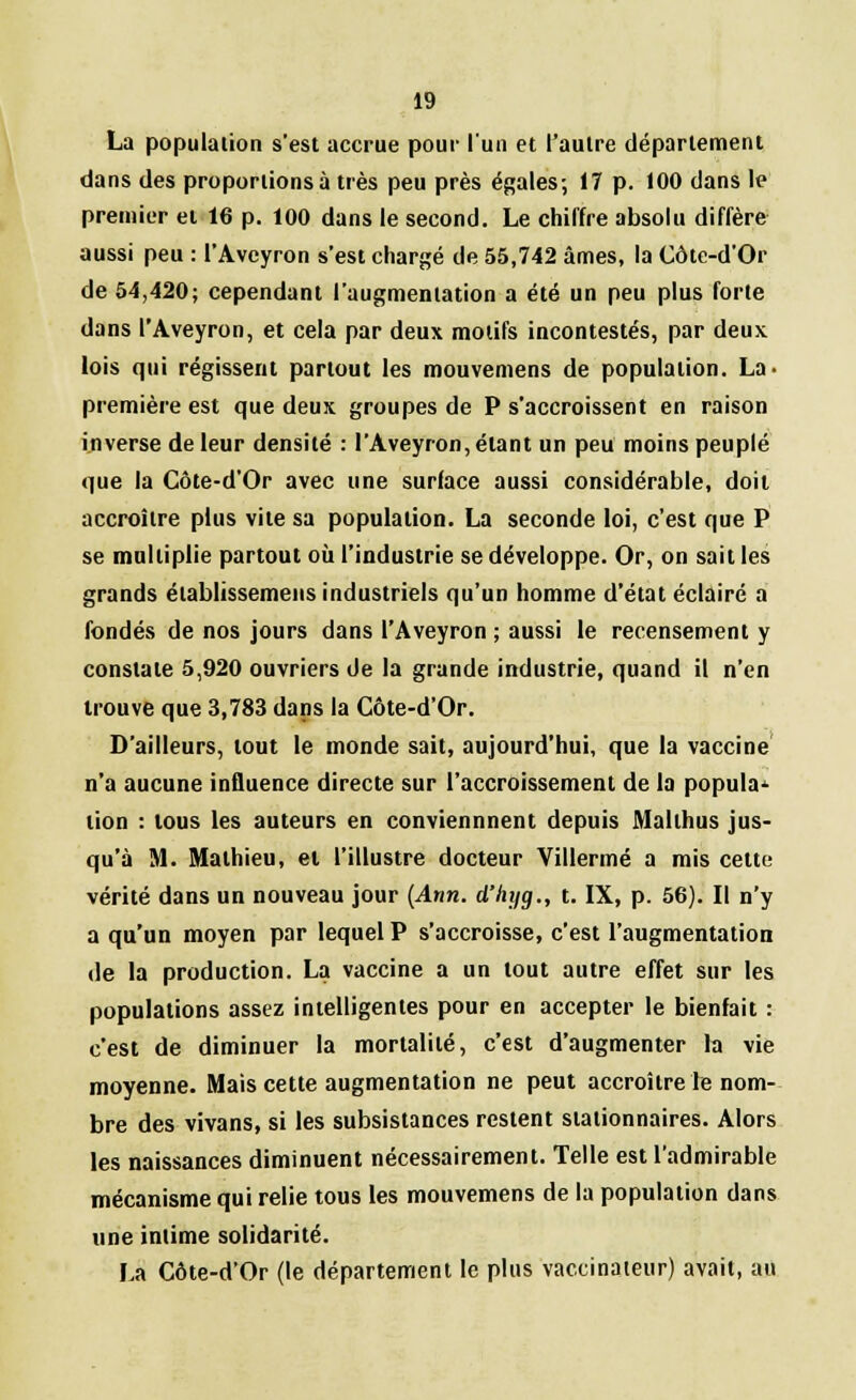 La population s'est accrue pour l'un et l'autre département dans des proportions à très peu près égales; 17 p. 100 dans le premier et 16 p. 100 dans le second. Le chiffre absolu diffère aussi peu : l'Aveyron s'est chargé de 55,742 âmes, la Côte-d'Or de 54,420; cependant l'augmentation a été un peu plus forte dans l'Aveyron, et cela par deux motifs incontestés, par deux lois qui régissent partout les mouvemens de population. La- première est que deux groupes de P s'accroissent en raison inverse de leur densité : l'Aveyron, étant un peu moins peuplé que la Côte-d'Or avec une surface aussi considérable, doit accroître plus vite sa population. La seconde loi, c'est que P se multiplie partout où l'industrie se développe. Or, on sait les grands établissemeus industriels qu'un homme d'état éclairé a fondés de nos jours dans l'Aveyron ; aussi le recensement y constate 5,920 ouvriers de la grande industrie, quand il n'en trouve que 3,783 dans la Côte-d'Or. D'ailleurs, tout le monde sait, aujourd'hui, que la vaccine n'a aucune influence directe sur l'accroissement de la popula- tion : tous les auteurs en conviennnent depuis Malthus jus- qu'à M. Mathieu, et l'illustre docteur Villermé a mis cette vérité dans un nouveau jour (Ann. d'hyg., t. IX, p. 56). Il n'y a qu'un moyen par lequel P s'accroisse, c'est l'augmentation de la production. La vaccine a un tout autre effet sur les populations assez intelligentes pour en accepter le bienfait : c'est de diminuer la mortalité, c'est d'augmenter la vie moyenne. Mais cette augmentation ne peut accroître le nom- bre des vivans, si les subsistances restent stalionnaires. Alors les naissances diminuent nécessairement. Telle est l'admirable mécanisme qui relie tous les mouvemens de la population dans une intime solidarité. La Côte-d'Or (le département le plus vaccinateur) avait, au