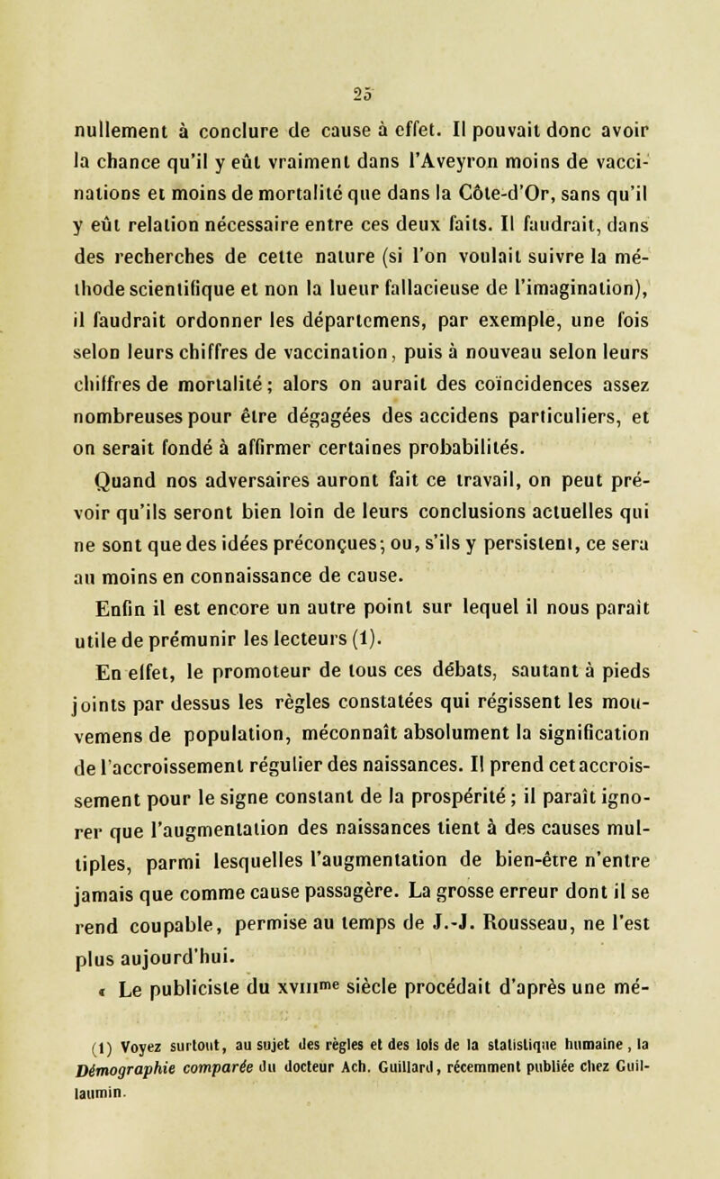 nullement à conclure de cause à effet. Il pouvait donc avoir la chance qu'il y eût vraiment dans l'Aveyron moins de vacci- nations et moins de mortalité que dans la Côle-d'Or, sans qu'il y eût relation nécessaire entre ces deux faits. Il faudrait, dans des recherches de cette nature (si l'on voulait suivre la mé- thode scientifique et non la lueur fallacieuse de l'imagination), il faudrait ordonner les départemens, par exemple, une fois selon leurs chiffres de vaccination, puis à nouveau selon leurs chiffres de mortalité; alors on aurait des coïncidences assez nombreuses pour être dégagées des accidens particuliers, et on serait fondé à affirmer certaines probabilités. Quand nos adversaires auront fait ce travail, on peut pré- voir qu'ils seront bien loin de leurs conclusions actuelles qui ne sont que des idées préconçues; ou, s'ils y persistent, ce sera au moins en connaissance de cause. Enfin il est encore un autre point sur lequel il nous parait utile de prémunir les lecteurs (1). En effet, le promoteur de tous ces débats, sautant à pieds joints par dessus les règles constatées qui régissent les mou- vemens de population, méconnaît absolument la signification de l'accroissement régulier des naissances. Il prend cet accrois- sement pour le signe constant de la prospérité ; il paraît igno- rer que l'augmentation des naissances lient à des causes mul- tiples, parmi lesquelles l'augmentation de bien-être n'entre jamais que comme cause passagère. La grosse erreur dont il se rend coupable, permise au temps de J.-J. Rousseau, ne l'est plus aujourd'hui. t Le publiciste du xvmme siècle procédait d'après une mé- (1) Voyez surtout, au sujet des règles et des lois de la statistique humaine, la Démographie comparée du docteur Ach. Guillard, récemment publiée chez Guil- laumin.