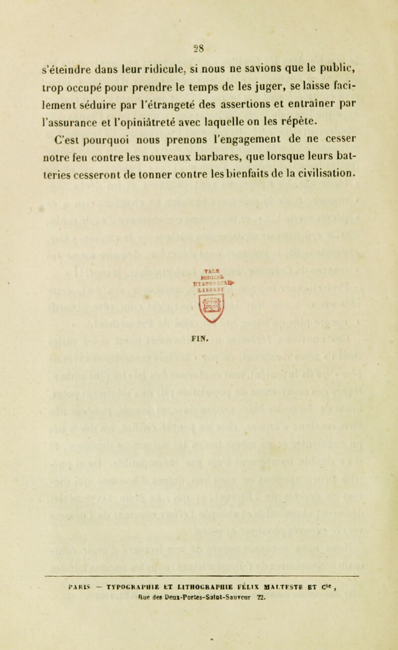 s'éteindre dans leur ridicule, si nous ne savions que le public, trop occupé pour prendre le temps de les juger, se laisse faci- lement séduire par l'élrangeté des assertions et entraîner par l'assurance et l'opiniâtreté avec laquelle on les répète. C'est pourquoi nous prenons l'engagement de ne cesser notre feu contre les nouveaux barbares, que lorsque leurs bat- teries cesseront de tonner contre les bienfaits de la civilisation. FIN. PARU - TYPOGRAPHIE tT LITHOGRAPHIE FELIX MAITFSTB ET C , Rue des Detil-Portes-Salnl-SauTcar 22.