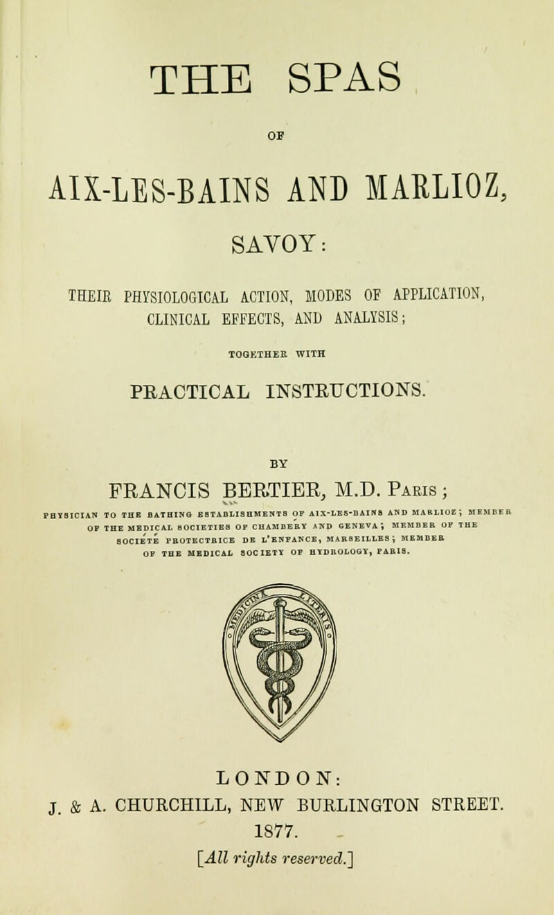 OF AIX-LES-BAINS AND MARLIOZ, SAVOY: THEIR PHYSIOLOGICAL ACTION, MODES OF APPLICATION, CLINICAL EFFECTS, AND ANALYSIS; TOGETHER WITH PEACTICAL INSTRUCTIONS. FRANCIS BEE.TIBR, M.D. Paris ; PHYSICIAN TO THE BATHING ESTABLISHMENTS OF AlX'LES-DAINS AND HARLluZJ MEMBER OP THE MEDICAL SOCIETIES OF CHAMBEBY AND GENEVA, MKMBEB OF THE SOCIETE PBOTECTBICE DE l'eNFANCE, MARSEILLES J MEMBER OF THE MEDICAL SOCIETY OF HYDROLOGY, PARIS. LONDON: & A. CHURCHILL, NEW BURLINGTON STREET. 1877. [All rights reserved.']