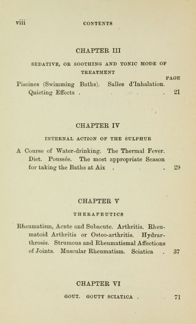 CHAPTER III SEDATIVE, OE SOOTHING AND TONIC MODE OF TEEATMENT PAOE Piscines (Swimming Baths). Salles d'Inhalation. Quieting Effects . . . 21 CHAPTER IV INTERNAL ACTION OP THE SULPHUR A Course of Water-drinking. The Thermal Fever. Diet. Poussee. The most appropriate Season for taking the Baths at Aix . . 29 CHAPTER V THERAPEUTICS Rheumatism, Acute and Subacute. Arthritis. Rheu- matoid Arthritis or Osteo-arthritis. Hydrar- throsis. Strumous and Rheumatismal Affections of Joints. Muscular Rheumatism. Sciatica . 37 CHAPTER VI GOUT. GOUTY SCIATICA . 71