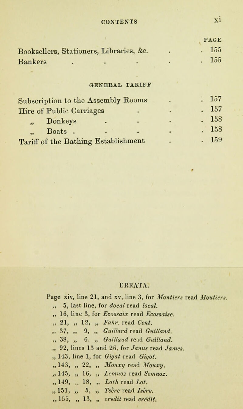 Booksellers, Stationers, Libraries, &c. Bankers PAGE . 155 . 155 GENERAL TARIFF Subscription to the Assembly Rooms Hire of Public Carriages „ Donkeys „ Boats . Tariff of the Bathing Establishment 157 157 158 158 159 ERRATA. Page xiv, line 21, and xv, line 3, for Montiers read Moutiers. ,, 5, last line, for docal read local. ,, 16, line 3, for Ecossaix read Ecossaise. „ 21, „ 12, „ Fahr. read Cent. ,, 37, ,, 9, „ Guillard read Guilland. ,, 38, „ 6, „ Guilland read Guilland. „ 92, lines 13 and 26. for Janus read James. ,, 143, line 1, for Gigat read Gigot. Monxy read Mouxy. Lemnoz read Semnoz. Loth read Lot. Tsere read here. credit read credit. ,143, „ 22, ,145, „ 16, ,149, „ 18, ,151, „ 5, ,155, „ 13,