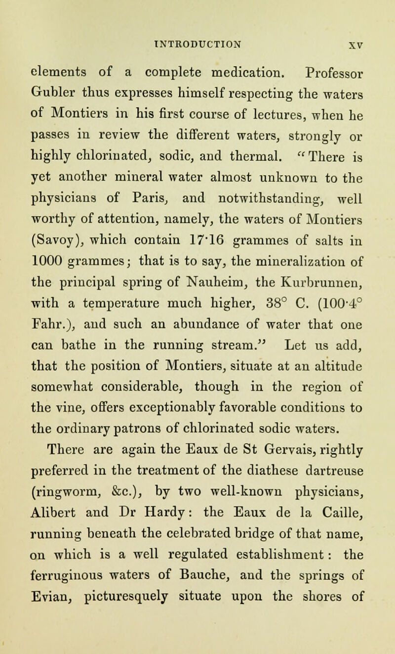 elements of a complete medication. Professor Gubler thus expresses himself respecting the waters of Montiers in his first course of lectures, when he passes in review the different waters, strongly or highly chlorinated, sodic, and thermal.  There is yet another mineral water almost unknown to the physicians of Paris, and notwithstanding, well worthy of attention, namely, the waters of Montiers (Savoy), which contain 1716 grammes of salts in 1000 grammes; that is to say, the mineralization of the principal spring of Nauheim, the Kurbrunnen, with a temperature much higher, 38° C. (lOO'-i0 Fahr.), and such an abundance of water that one can bathe in the running stream. Let us add, that the position of Montiers, situate at an altitude somewhat considerable, though in the region of the vine, offers exceptionably favorable conditions to the ordinary patrons of chlorinated sodic waters. There are again the Eaux de St Gervais, rightly preferred in the treatment of the diathese dartreuse (ringworm, Sic), by two well-known physicians, Alibert and Dr Hardy: the Eaux de la Caille, running beneath the celebrated bridge of that name, on which is a well regulated establishment: the ferruginous waters of Bauche, and the springs of Evian, picturesquely situate upon the shores of