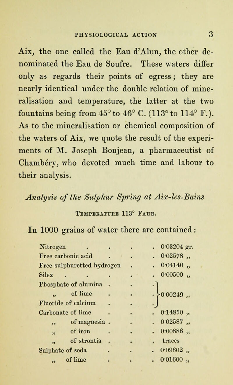 Aix, the one called the Eau d'Alun, the other de- nominated the Eau de Soufre. These waters differ only as regards their points of egress; they are nearly identical under the double relation of mine- ralisation and temperature, the latter at the two fountains being from 45° to 46° C. (113° to 114° F.). As to the mineralisation or chemical composition of the waters of Aix, we quote the result of the experi- ments of M. Joseph Bonjean, a pharmaceutist of Chambery, who devoted much time and labour to their analysis. Analysis of the Sulphur Spring at Aix-les-Bains Tempbbatube 113° Fahe. In 1000 grains of water there are contained: Nitrogen . . . 0-03204 gr Free carbonic acid . 0-02578 „ Free sulphuretted hydrogen . 004140 „ Silex . 0-00500 „ Phosphate of alumina . ■1 „ of lime • i-0-00249 „ Fluoride of calcium •J Carbonate of lime . 0-14850 „ „ of magnesia . . 002587 „ „ of iron . 0-00886 „ „ of strontia . traces Sulphate of soda . 0-09602 „ „ of lime . 001600 „