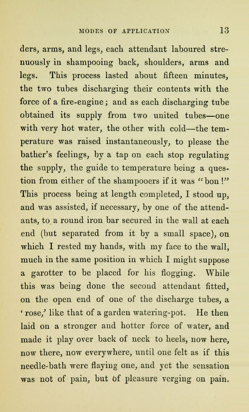 ders, arms, and legs, each attendant laboured stre- nuously in shampooing back, shoulders, arms and legs. This process lasted about fifteen minutes, the two tubes discharging their contents with the force of a fire-engine; and as each discharging tube obtained its supply from two united tubes—one with very hot water, the other with cold—the tem- perature was raised instantaneously, to please the bather's feelings, by a tap on each stop regulating the supply, the guide to temperature being a ques- tion from either of the shampooers if it was bon ! This process being at length completed, I stood up, and was assisted, if necessary, by one of the attend- ants, to a round iron bar secured in the wall at each end (but separated from it by a small space), on which I rested my hands, with my face to the wall, much in the same position in which I might suppose a garotter to be placed for his flogging. While this was being done the second attendant fitted, on the open end of one of the discharge tubes, a ' rose/ like that of a garden watering-pot. He then laid on a stronger and hotter force of water, and made it play over back of neck to heels, now here, now there, now everywhere, until one felt as if this needle-bath were flaying one, and yet the sensation was not of pain, but of pleasure verging on pain.