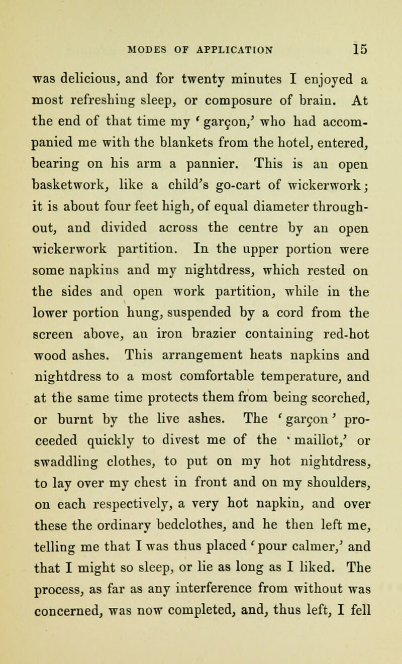 was delicious, and for twenty minutes I enjoyed a most refreshing sleep, or composure of brain. At the end of that time my ' garcon/ who had accom- panied me with the blankets from the hotel, entered, bearing on his arm a pannier. This is an open basketwork, like a child's go-cart of wickerwork; it is about four feet high, of equal diameter through- out, and divided across the centre by an open wickerwork partition. In the upper portion were some napkins and my nightdress, which rested on the sides and open work partition, while in the lower portion hung, suspended by a cord from the screen above, an iron brazier containing red-hot wood ashes. This arrangement heats napkins and nightdress to a most comfortable temperature, and at the same time protects them from being scorched, or burnt by the live ashes. The ' garcon' pro- ceeded quickly to divest me of the ' maillot/ or swaddling clothes, to put on my hot nightdress, to lay over my chest in front and on my shoulders, on each respectively, a very hot napkin, and over these the ordinary bedclothes, and he then left me, telling me that I was thus placed 'pour calmer/ and that I might so sleep, or lie as long as I liked. The process, as far as any interference from without was concerned, was now completed, and, thus left, I fell