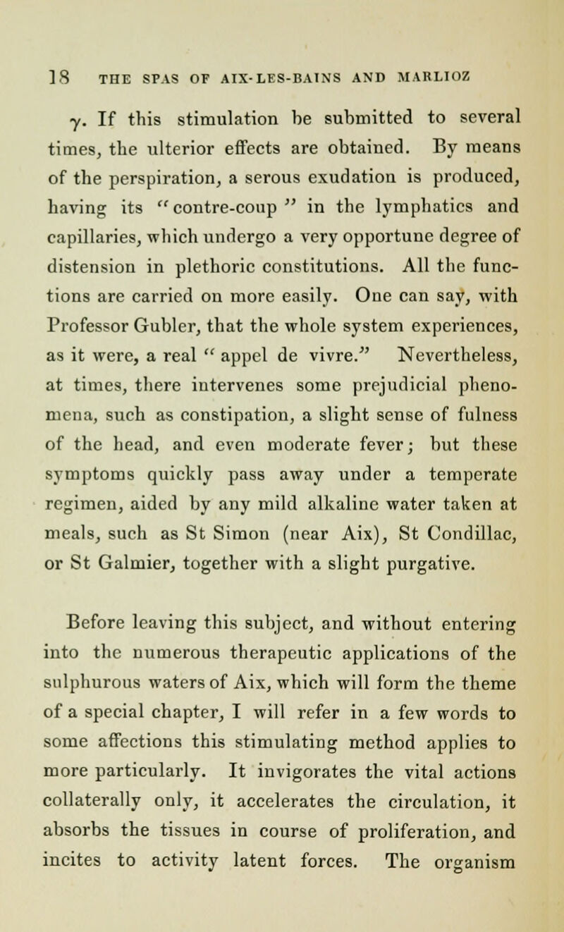 y. If this stimulation be submitted to several times, the ulterior effects are obtained. By means of the perspiration, a serous exudation is produced, having its  contre-coup  in the lymphatics and capillaries, which undergo a very opportune degree of distension in plethoric constitutions. All the func- tions are carried on more easily. One can say, with Professor Gubler, that the whole system experiences, as it were, a real  appel de vivre. Nevertheless, at times, there intervenes some prejudicial pheno- mena, such as constipation, a slight sense of fulness of the head, and even moderate fever; but these symptoms quickly pass away under a temperate regimen, aided by any mild alkaline water taken at meals, such as St Simon (near Aix), St Condillac, or St Galmier, together with a slight purgative. Before leaving this subject, and without entering into the numerous therapeutic applications of the sulphurous waters of Aix, which will form the theme of a special chapter, I will refer in a few words to some affections this stimulating method applies to more particularly. It invigorates the vital actions collaterally only, it accelerates the circulation, it absorbs the tissues in course of proliferation, and incites to activity latent forces. The organism