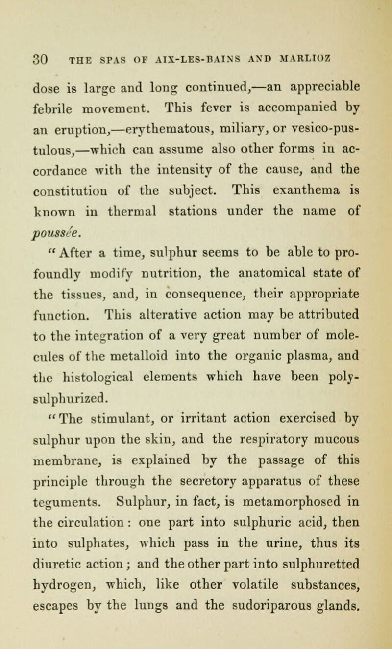 dose is large and long continued,—an appreciable febrile movement. This fever is accompanied by an eruption,—erythematous, miliary, or vesico-pus- tulous,—which can assume also other forms in ac- cordance with the intensity of the cause, and the constitution of the subject. This exanthema is known in thermal stations under the name of poussi'e. After a time, sulphur seems to be able to pro- foundly modify nutrition, the anatomical state of the tissues, and, in consequence, their appropriate function. This alterative action may be attributed to the integration of a very great number of mole- cules of the metalloid into the organic plasma, and the histological elements which have been poly- sulphurized. The stimulant, or irritant action exercised by sulphur upon the skin, and the respiratory mucous membrane, is explained by the passage of this principle through the secretory apparatus of these teguments. Sulphur, in fact, is metamorphosed in the circulation: one part into sulphuric acid, then into sulphates, which pass in the urine, thus its diuretic action ; and the other part into sulphuretted hydrogen, which, like other volatile substances, escapes by the lungs and the sudoriparous glands.