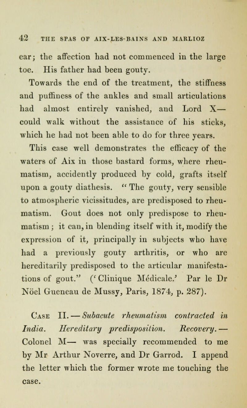 ear; the affection had not commenced in the large toe. His father had been gouty. Towards the end of the treatment, the stiffness and puffiness of the ankles and small articulations had almost entirely vanished, and Lord X— could walk without the assistance of his sticks, which he had not been able to do for three years. This case well demonstrates the efficacy of the waters of Aix in those bastard forms, where rheu- matism, accidently produced by cold, grafts itself upon a gouty diathesis.  The gouty, very sensible to atmospheric vicissitudes, are predisposed to rheu- matism. Gout does not only predispose to rheu- matism ; it can, in blending itself with it, modify the expression of it, principally in subjects who have had a previously gouty arthritis, or who are hereditarily predisposed to the articular manifesta- tions of gout. (' Clinique Medicale.' Par le Dr Noel Gueneau de Mussy, Paris, 1874, p. 287). Case II. — Subacute rheumatism contracted in India. Hereditary predisposition. Recovery. — Colonel M— was specially recommended to me by Mr Arthur Noverre, and Dr Garrod. I append the letter which the former wrote me touching the case.