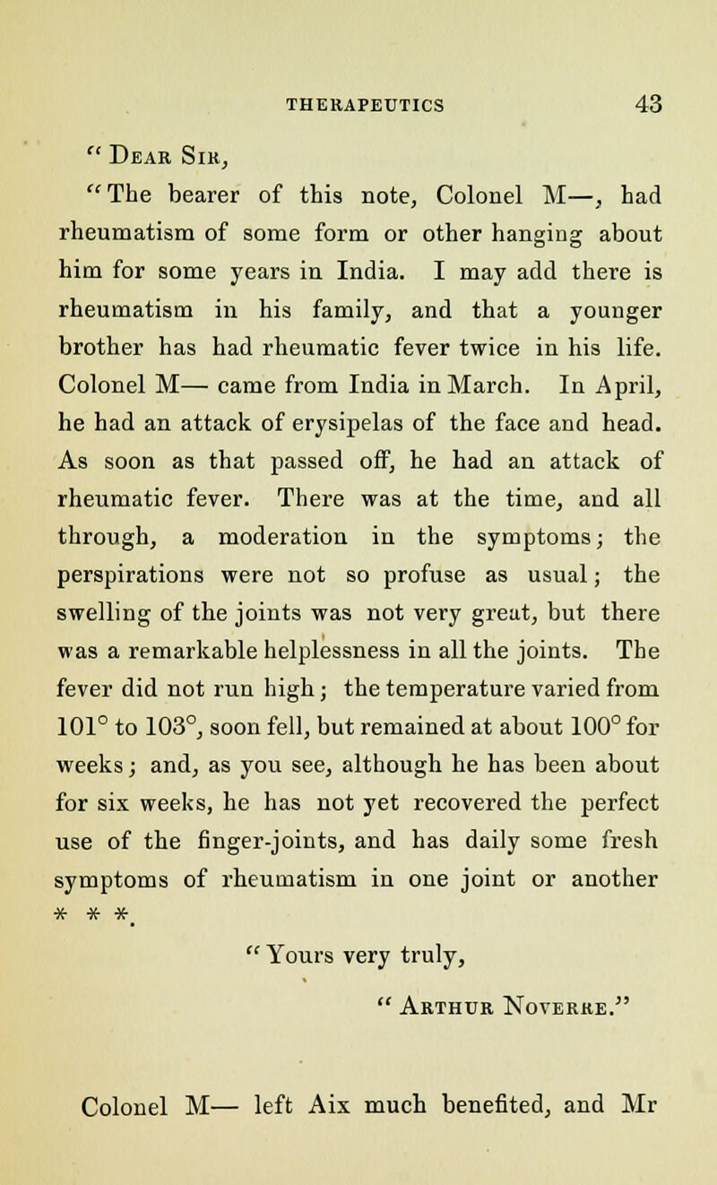  Dear Sir, The bearer of this note, Colonel M—, had rheumatism of some form or other hanging about him for some years in India. I may add there is rheumatism in his family, and that a younger brother has had rheumatic fever twice in his life. Colonel M— came from India in March. In April, he had an attack of erysipelas of the face and head. As soon as that passed off, he had an attack of rheumatic fever. There was at the time, and all through, a moderation in the symptoms; the perspirations were not so profuse as usual; the swelling of the joints was not very great, but there was a remarkable helplessness in all the joints. The fever did not run high; the temperature varied from 101° to 103°, soon fell, but remained at about 100° for weeks; and, as you see, although he has been about for six weeks, he has not yet recovered the perfect use of the finger-joints, and has daily some fresh symptoms of rheumatism in one joint or another * * *_  Yours very truly,  Arthur Noverre. Colonel M— left Aix much benefited, and Mr