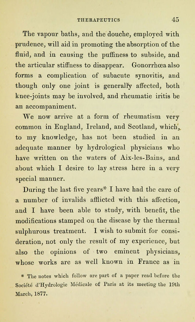 The vapour baths, and the douche, employed with prudence, will aid in promoting the absorption of the fluid, and in causing the puffiness to subside, and the articular stiffness to disappear. Gonorrhoea also forms a complication of subacute synovitis, and though only one joint is generalfy affected, both knee-joints may be involved, and rheumatie iritis be an accompaniment. We now arrive at a form of rheumatism very common in England, Ireland, and Scotland, which,, to my knowledge, has not been studied in an adequate manner by hydrological physicians who have written on the waters of Aix-les-Bains, and about which I desire to lay stress here in a very special manner. During the last five years* I have had the care of a number of invalids afflicted with this affection, and I have been able to study, with benefit, the modifications stamped on the disease by the thermal sulphurous treatment. I wish to submit for consi- deration, not only the result of my experience, but also the opinions of two eminent physicians, whose works are as well known in France as in * The notes which follow are part of a paper read before the Societe d'HydroIogie Medicale of Paris at its meetiug the 19th March, 1877.