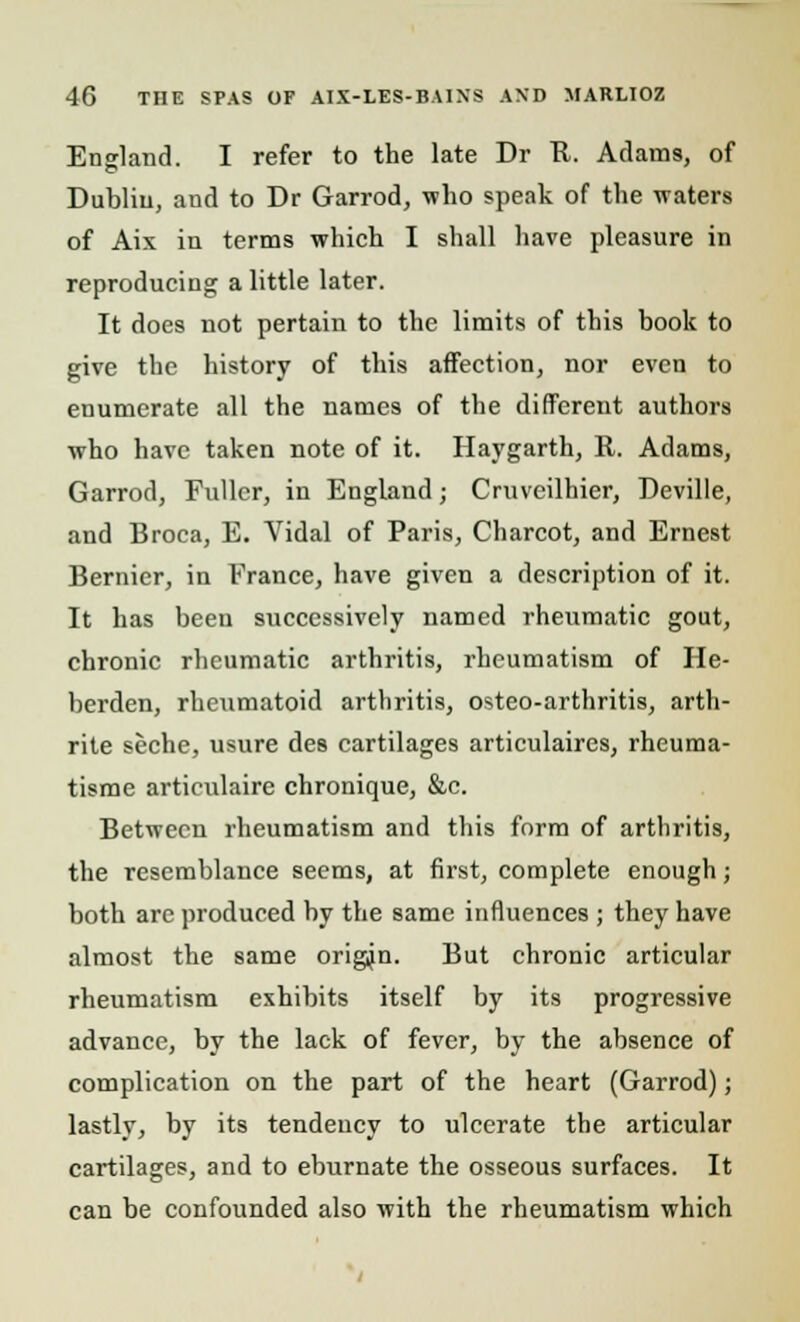 England. I refer to the late Dr It. Adams, of Dublin, and to Dr Garrod, who speak of the waters of Aix in terms which I shall have pleasure in reproducing a little later. It does not pertain to the limits of this book to give the history of this affection, nor even to enumerate all the names of the different authors who have taken note of it. Haygarth, R. Adams, Garrod, Fuller, in England; Cruveilhier, Deville, and Broca, E. Vidal of Paris, Charcot, and Ernest Bernier, in France, have given a description of it. It has been successively named rheumatic gout, chronic rheumatic arthritis, rheumatism of He- berden, rheumatoid arthritis, osteo-arthritis, arth- rite seche, usure des cartilages articulaires, rheuma- tisme artieulaire chronique, &c. Between rheumatism and this form of arthritis, the resemblance seems, at first, complete enough; both arc produced by the same influences ; they have almost the same origin. But chronic articular rheumatism exhibits itself by its progressive advance, by the lack of fever, by the absence of complication on the part of the heart (Garrod); lastly, by its tendency to ulcerate the articular cartilages, and to eburnate the osseous surfaces. It can be confounded also with the rheumatism which