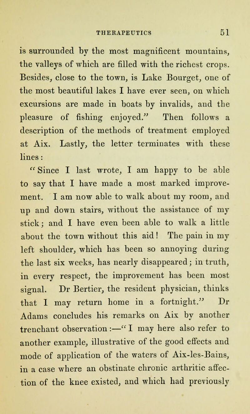 is surrounded by the most magnificent mountains, the valleys of which are filled with the richest crops. Besides, close to the town, is Lake Bourget, one of the most beautiful lakes I have ever seen, on which excursions are made in boats by invalids, and the pleasure of fishing enjoyed. Then follows a description of the methods of treatment employed at Aix. Lastly, the letter terminates with these lines:  Since I last wrote, I am happy to be able to say that I have made a most marked improve- ment. I am now able to walk about my room, and up and down stairs, without the assistance of my stick; and I have even been able to walk a little about the town without this aid! The pain in my left shoulder, which has been so annoying during the last six weeks, has nearly disappeared; in truth, in every respect, the improvement has been most signal. Dr Bertier, the resident physician, thinks that I may return home in a fortnight. Dr Adams concludes his remarks on Aix by another trenchant observation :— I may here also refer to another example, illustrative of the good effects and mode of application of the waters of Aix-les-Bains, in a case where an obstinate chronic arthritic affec- tion of the knee existed, and which had previously
