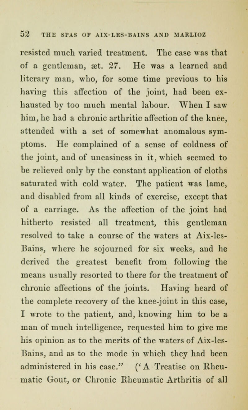 resisted much varied treatment. The case was that of a gentleman, set. 27. He was a learned and literary man, who, for some time previous to his having this affection of the joint, had been ex- hausted by too much mental labour. When I saw him, he had a chronic arthritic affection of the knee, attended with a set of somewhat anomalous sym- ptoms. He complained of a sense of coldness of the joint, and of uneasiness in it, which seemed to be relieved only by the constant application of cloths saturated with cold water. The patient was lame, and disabled from all kinds of exercise, except that of a carriage. As the affection of the joint had hitherto resisted all treatment, this gentleman resolved to take a course of the waters at Aix-les- Bains, where he sojourned for six weeks, and he derived the greatest benefit from following the means usually resorted to there for the treatment of chronic affections of the joints. Having heard of the complete recovery of the knee-joint in this case, I wrote to the patient, and, knowing him to be a man of much intelligence, requested him to give me his opinion as to the merits of the waters of Aix-les- Bains, and as to the mode in which they had been administered in his case. ('A Treatise on Rheu- matic Gout, or Chronic Rheumatic Arthritis of all