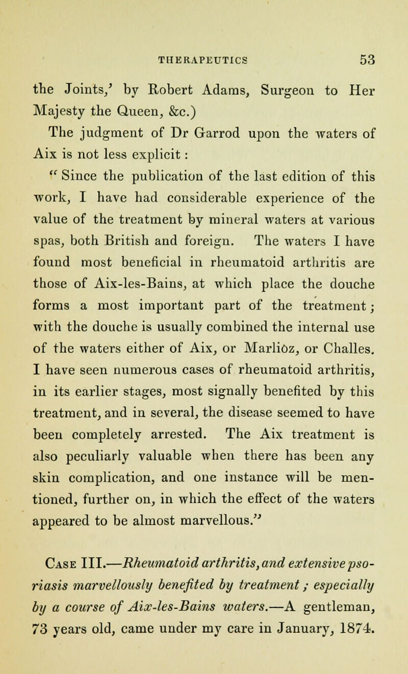 the Joints/ by Robert Adams, Surgeon to Her Majesty the Queen, &c.) The judgment of Dr Garrod upon the waters of Aix is not less explicit:  Since the publication of the last edition of this work, I have had considerable experience of the value of the treatment by mineral waters at various spas, both British and foreign. The waters I have found most beneficial in rheumatoid arthritis are those of Aix-les-Bains, at which place the douche forms a most important part of the treatment; with the douche is usually combined the internal use of the waters either of Aix, or Marlioz, or Challes. I have seen numerous cases of rheumatoid arthritis, in its earlier stages, most signally benefited by this treatment, and in several, the disease seemed to have been completely arrested. The Aix treatment is also peculiarly valuable when there has been any skin complication, and one instance will be men- tioned, further on, in which the effect of the waters appeared to be almost marvellous. Case III.—Rheumatoid arthritis, and extensive pso- riasis marvellously benefited by treatment; especially by a course of Aix-les-Bains waters.—A gentleman, 73 years old, came under my care in January, 1874.