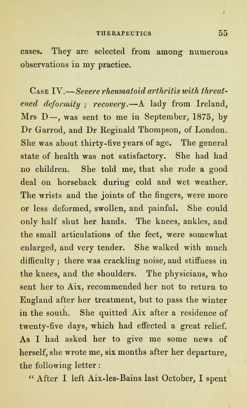 cases. They are selected from among numerous observations in my practice. Case IV.—Severe rheumatoid arthritis with threat- ened deformity ; recovery.—A lady from Ireland, Mrs D—, was sent to me in September, 1875, by Dr Garrod, and Dr Reginald Thompson, of London. She was about thirty-five years of age. The general state of health was not satisfactory. She had had no children. She told me, that she rode a good deal on horseback during cold and wet weather. The wrists and the joints of the fingers, were more or less deformed, swollen, and painful. She could only half shut her hands. The knees, ankles, and the small articulations of the feet, were somewhat enlarged, and very tender. She walked with much difficulty ; there was crackling noise, and stiffness in the knees, and the shoulders. The physicians, who sent her to Aix, recommended her not to return to England after her treatment, but to pass the winter in the south. She quitted Aix after a residence of twenty-five days, which had effected a great relief. As I had asked her to give me some news of herself, she wrote me, six months after her departure, the following letter:  After I left Aix-les-Bains last October, I spent