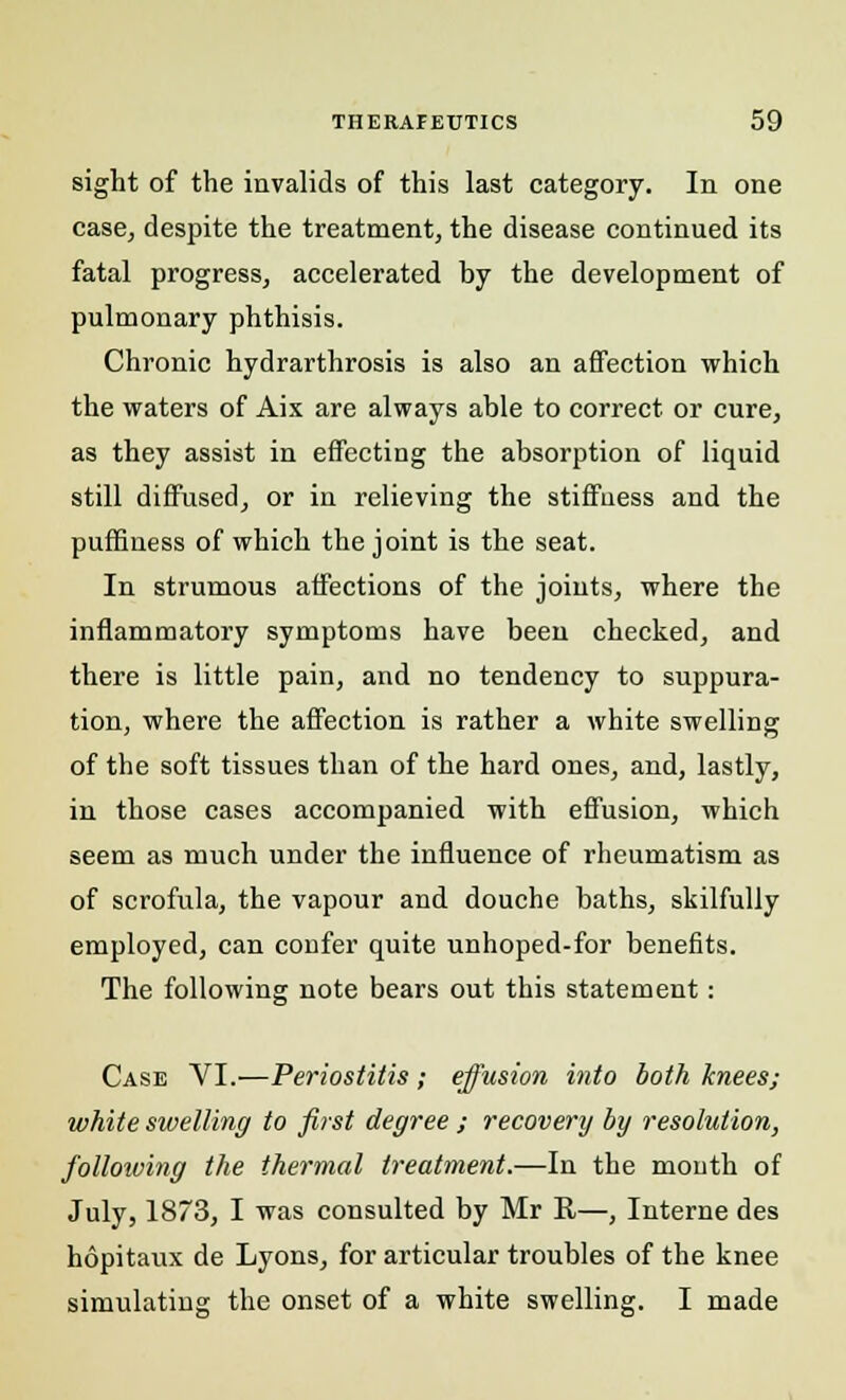 sight of the invalids of this last category. In one case, despite the treatment, the disease continued its fatal progress, accelerated by the development of pulmonary phthisis. Chronic hydrarthrosis is also an affection which the waters of Aix are always able to correct or cure, as they assist in effecting the absorption of liquid still diffused, or in relieving the stiffness and the puffiness of which the joint is the seat. In strumous affections of the joints, where the inflammatory symptoms have been checked, and there is little pain, and no tendency to suppura- tion, where the affection is rather a white swelling of the soft tissues than of the hard ones, and, lastly, in those cases accompanied with effusion, which seem as much under the influence of rheumatism as of scrofula, the vapour and douche baths, skilfully employed, can confer quite unhoped-for benefits. The following note bears out this statement: Case VI.—Periostitis; effusion into both knees; white swelling to first degree ; recovery by resolution, following the thermal treatment.—In the month of July, 1873, I was consulted by Mr It—, Interne des hopitaux de Lyons, for articular troubles of the knee simulating; the onset of a white swelling. I made