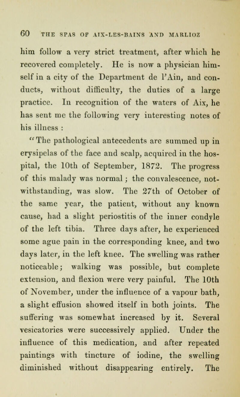 him follow a very strict treatment, after which he recovered completely. He is now a physician him- self in a city of the Department de l'Ain, and con- ducts, without difficulty, the duties of a large practice. In recognition of the waters of Aix, he has sent me the following very interesting notes of his illness : The pathological antecedents are summed up in erysipelas of the face and scalp, acquired in the hos- pital, the 10th of September, 1872. The progress of this malady was normal; the convalescence, not- withstanding, was slow. The 27th of October of the same year, the patient, without any known cause, had a slight periostitis of the inner condyle of the left tibia. Three days after, he experienced some ague pain in the corresponding knee, and two days later, in the left knee. The swelling was rather noticeable; walking was possible, but complete extension, and flexion were very painful. The 10th of November, under the influence of a vapour bath, a slight effusion showed itself in both joints. The sufl'ering was somewhat increased by it. Several vesicatories were successively applied. Under the influence of this medication, and after repeated paintings with tincture of iodine, the swelling diminished without disappearing entirely. The