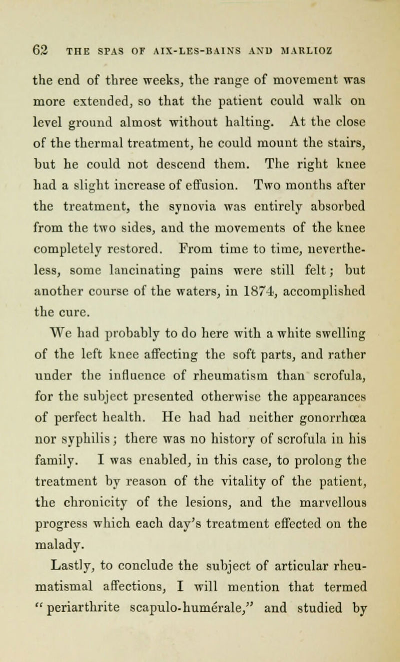 the end of three weeks, the range of movement was more extended, so that the patient could walk on level ground almost without halting. At the close of the thermal treatment, he could mount the stairs, but he could not descend them. The right knee had a slight increase of effusion. Two months after the treatment, the synovia was entirely absorbed from the two sides, and the movements of the knee completely restored. From time to time, neverthe- less, some lancinating pains were still felt; but another course of the waters, in 1874, accomplished the cure. We had probably to do here with a white swelling of the left knee affecting the soft parts, and rather under the influence of rheumatism than scrofula, for the subject presented otherwise the appearances of perfect health. He had had neither gonorrhoea nor syphilis; there was no history of scrofula in his family. I was enabled, in this case, to prolong the treatment by reason of the vitality of the patient, the chronicity of the lesions, and the marvellous progress which each day's treatment effected on the malady. Lastly, to conclude the subject of articular rheu- matismal affections, I will mention that termed  periarthrite scapulo-humerale, and studied by