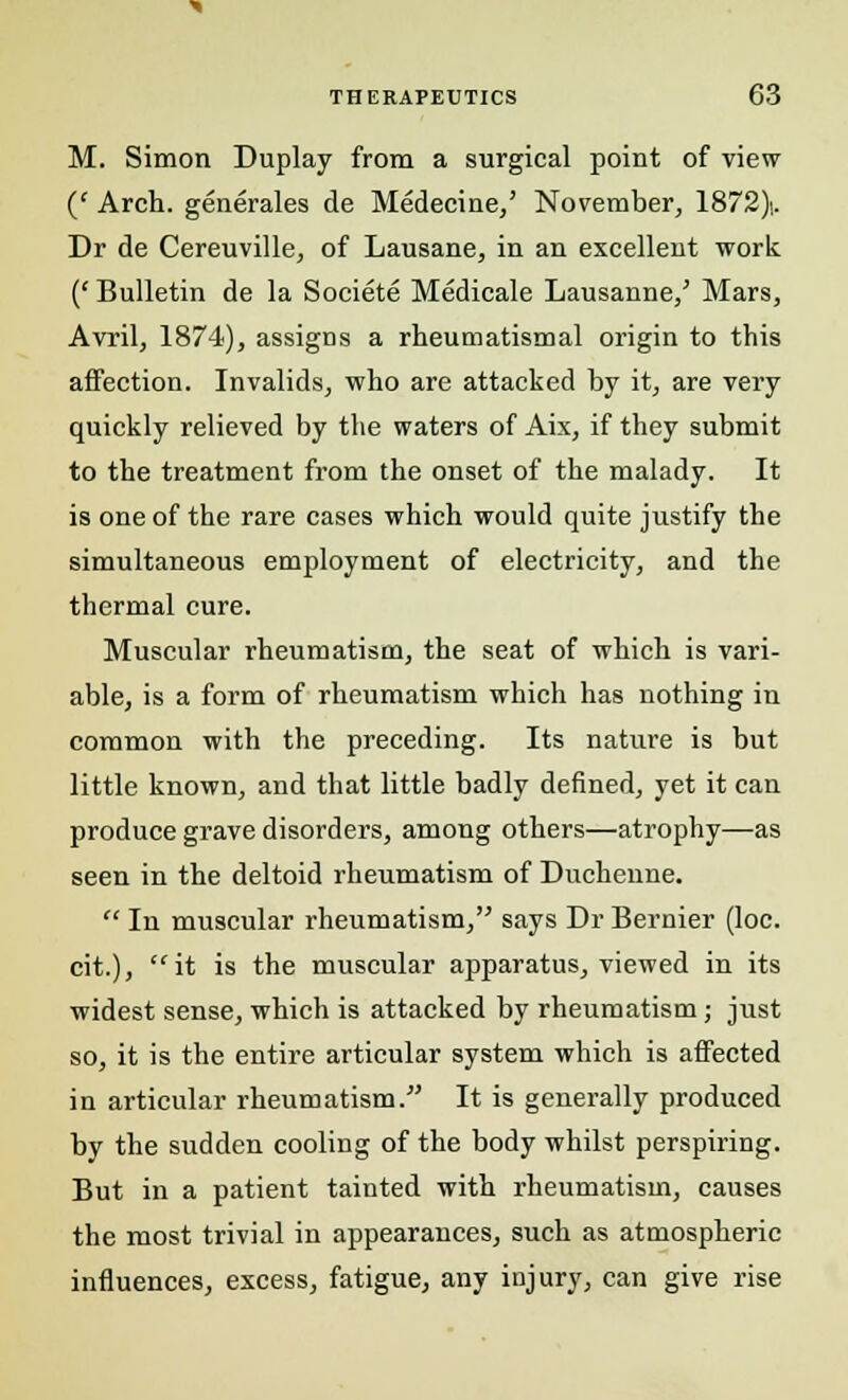 M. Simon Duplay from a surgical point of view (' Arch, generales de Medecine,' November, 1872). Dr de Cereuville, of Lausane, in an excellent work (' Bulletin de la Societe Medicale Lausanne/ Mars, Avril, 1874), assigns a rheumatismal origin to this affection. Invalids, who are attacked by it, are very quickly relieved by the waters of Aix, if they submit to the treatment from the onset of the malady. It is one of the rare cases which would quite justify the simultaneous employment of electricity, and the thermal cure. Muscular rheumatism, the seat of which is vari- able, is a form of rheumatism which has nothing in common with the preceding. Its nature is but little known, and that little badly denned, yet it can produce grave disorders, among others—atrophy—as seen in the deltoid rheumatism of Ducheune.  In muscular rheumatism, says Dr Bernier (loc. cit.), it is the muscular apparatus, viewed in its widest sense, which is attacked by rheumatism; just so, it is the entire articular system which is affected in articular rheumatism.- It is generally produced by the sudden cooling of the body whilst perspiring. But in a patient tainted with rheumatism, causes the most trivial in appearances, such as atmospheric influences, excess, fatigue, any injury, can give rise