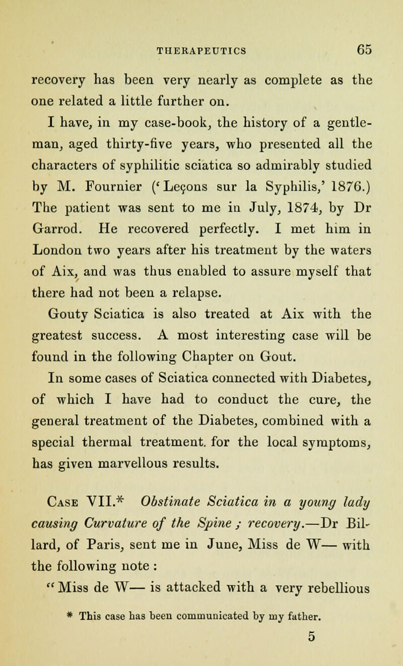 recovery has been very nearly as complete as the one related a little further on. I have, in my case-book, the history of a gentle- man, aged thirty-five years, who presented all the characters of syphilitic sciatica so admirably studied by M. Fournier (' Leijons sur la Syphilis,' 1876.) The patient was sent to me in July, 1874, by Dr Garrod. He recovered perfectly. I met him in London two years after his treatment by the waters of Aix, and was thus enabled to assure myself that there had not been a relapse. Gouty Sciatica is also treated at Ais with the greatest success. A most interesting case will be found in the following Chapter on Gout. In some cases of Sciatica connected with Diabetes, of which I have had to conduct the cure, the general treatment of the Diabetes, combined with a special thermal treatment, for the local symptoms, has given marvellous results. Case VII.* Obstinate Sciatica in a young lady causing Curvature of the Spine ; recovery.—Dr Bil- lard, of Paris, sent me in June, Miss de W— with the following note :  Miss de W— is attacked with a very rebellious * This case has been communicated by my father. 5