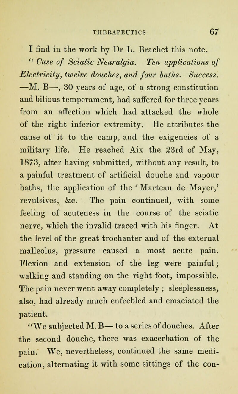 I find iii the work by Dr L. Brachet this note.  Case of Sciatic Neuralgia. Ten applications of Electricity, twelve douches, and four baths. Success. —M. B—, 30 years of age, of a strong constitution and bilious temperament, had suffered for three years from an affection which had attacked the whole of the right inferior extremity. He attributes the cause of it to the camp, and the exigencies of a military life. He reached Aix the 23rd of May, 1873, after having submitted, without any result, to a painful treatment of artificial douche and vapour baths, the application of the ' Marteau de Mayer,' revulsives, &c. The pain continued, with some feeling of acuteness in the course of the sciatic nerve, which the invalid traced with his finger. At the level of the great trochanter and of the external malleolus, pressure caused a most acute pain. Flexion and extension of the leg were painful; walking and standing on the right foot, impossible. The pain never went away completely ; sleeplessness, also, had already much enfeebled and emaciated the patient. We subjected M.B—to a series of douches. After the second douche, there was exacerbation of the pain. We, nevertheless, continued the same medi- cation, alternating it with some sittings of the con-